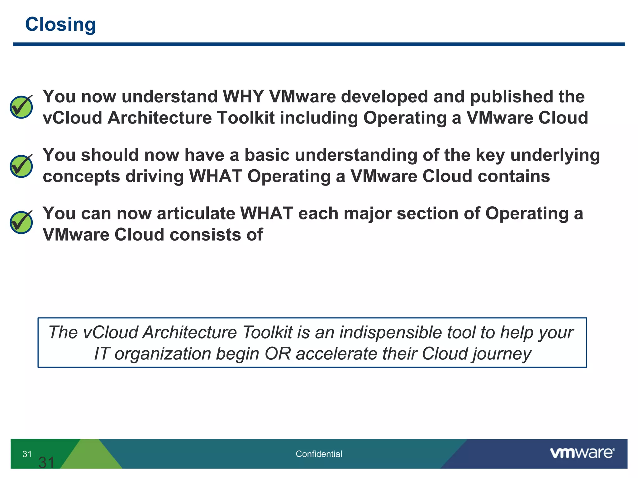 31 Confidential
Closing
31
You now understand WHY VMware developed and published the
vCloud Architecture Toolkit including Operating a VMware Cloud
You should now have a basic understanding of the key underlying
concepts driving WHAT Operating a VMware Cloud contains
You can now articulate WHAT each major section of Operating a
VMware Cloud consists of



The vCloud Architecture Toolkit is an indispensible tool to help your
IT organization begin OR accelerate their Cloud journey
 