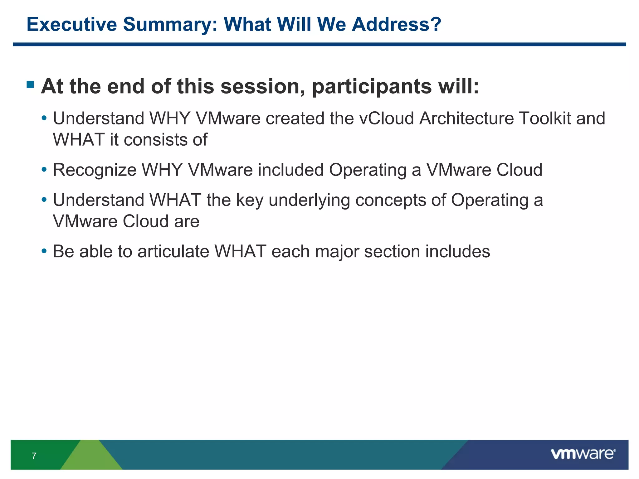 7
Executive Summary: What Will We Address?
 At the end of this session, participants will:
• Understand WHY VMware created the vCloud Architecture Toolkit and
WHAT it consists of
• Recognize WHY VMware included Operating a VMware Cloud
• Understand WHAT the key underlying concepts of Operating a
VMware Cloud are
• Be able to articulate WHAT each major section includes
 