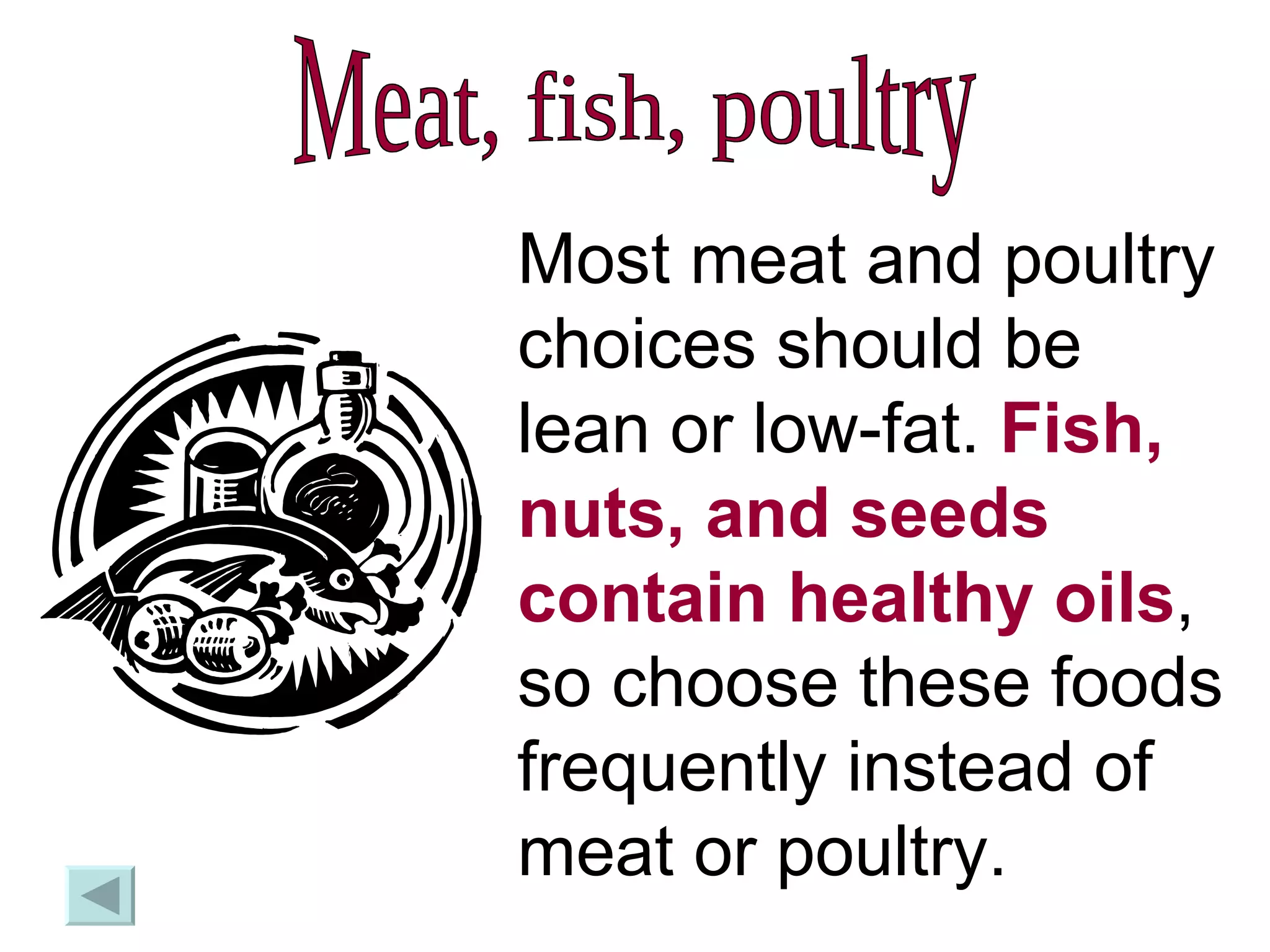 Meat, fish, poultry Most meat and poultry choices should be lean or low-fat.  Fish, nuts, and seeds contain healthy oils , so choose these foods frequently instead of meat or poultry. 