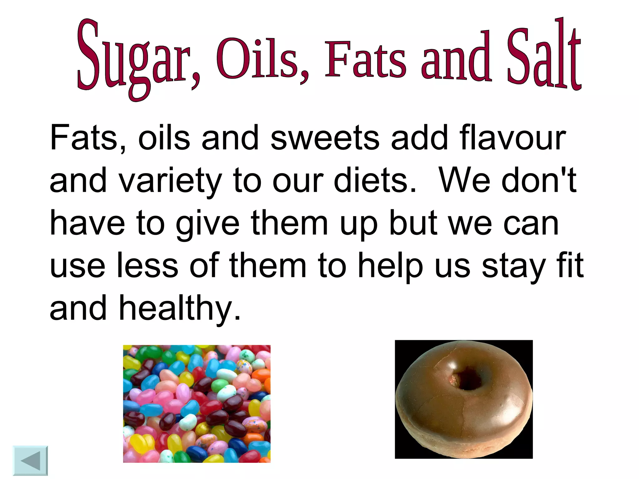 Sugar, Oils, Fats and Salt Fats, oils and sweets add flavour and variety to our diets.  We don't have to give them up but we can use less of them to help us stay fit and healthy. 