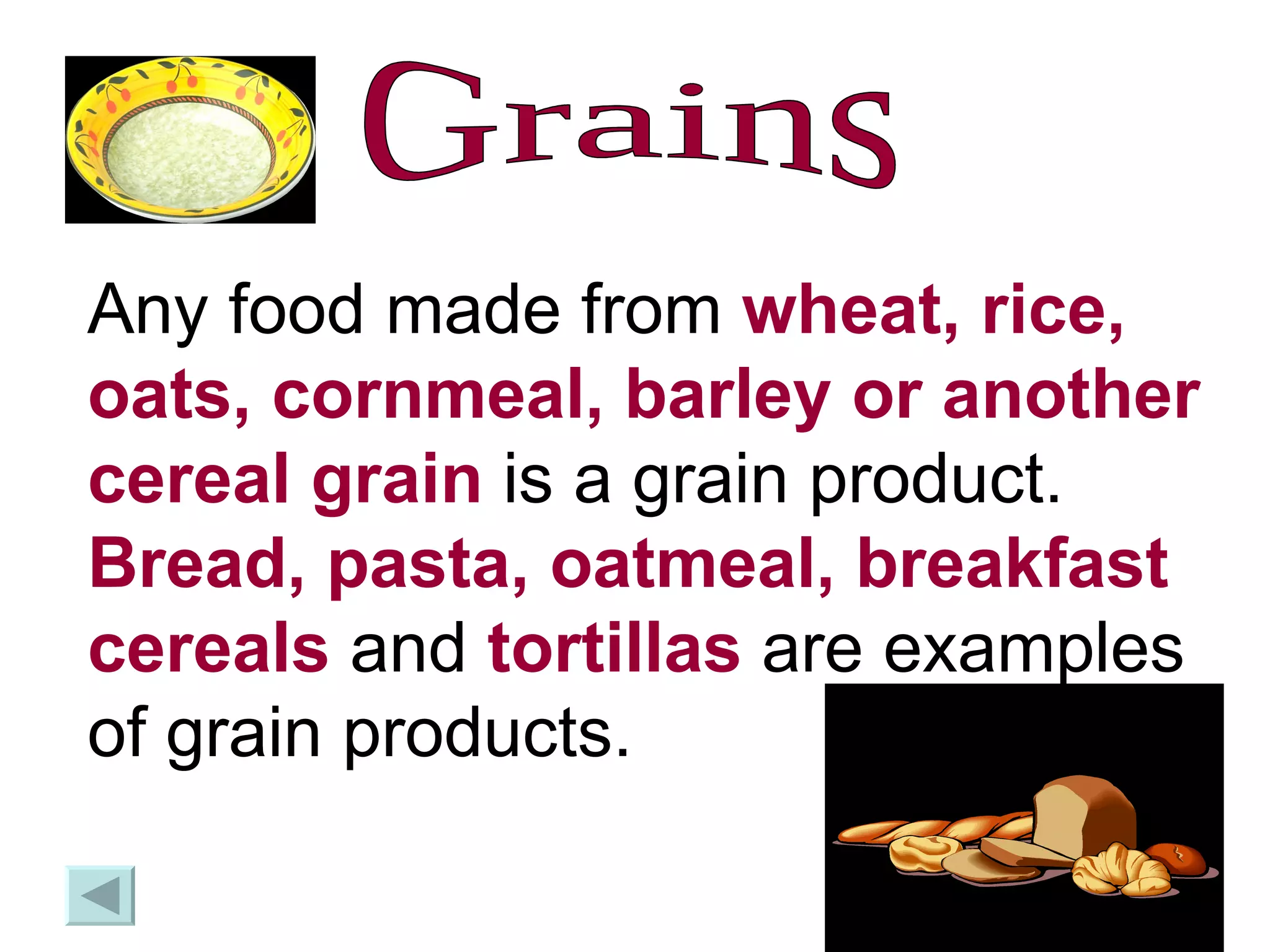 Grains Any food made from  wheat, rice, oats, cornmeal, barley or another cereal grain  is a grain product.  Bread, pasta, oatmeal, breakfast cereals  and  tortillas  are examples of grain products.  