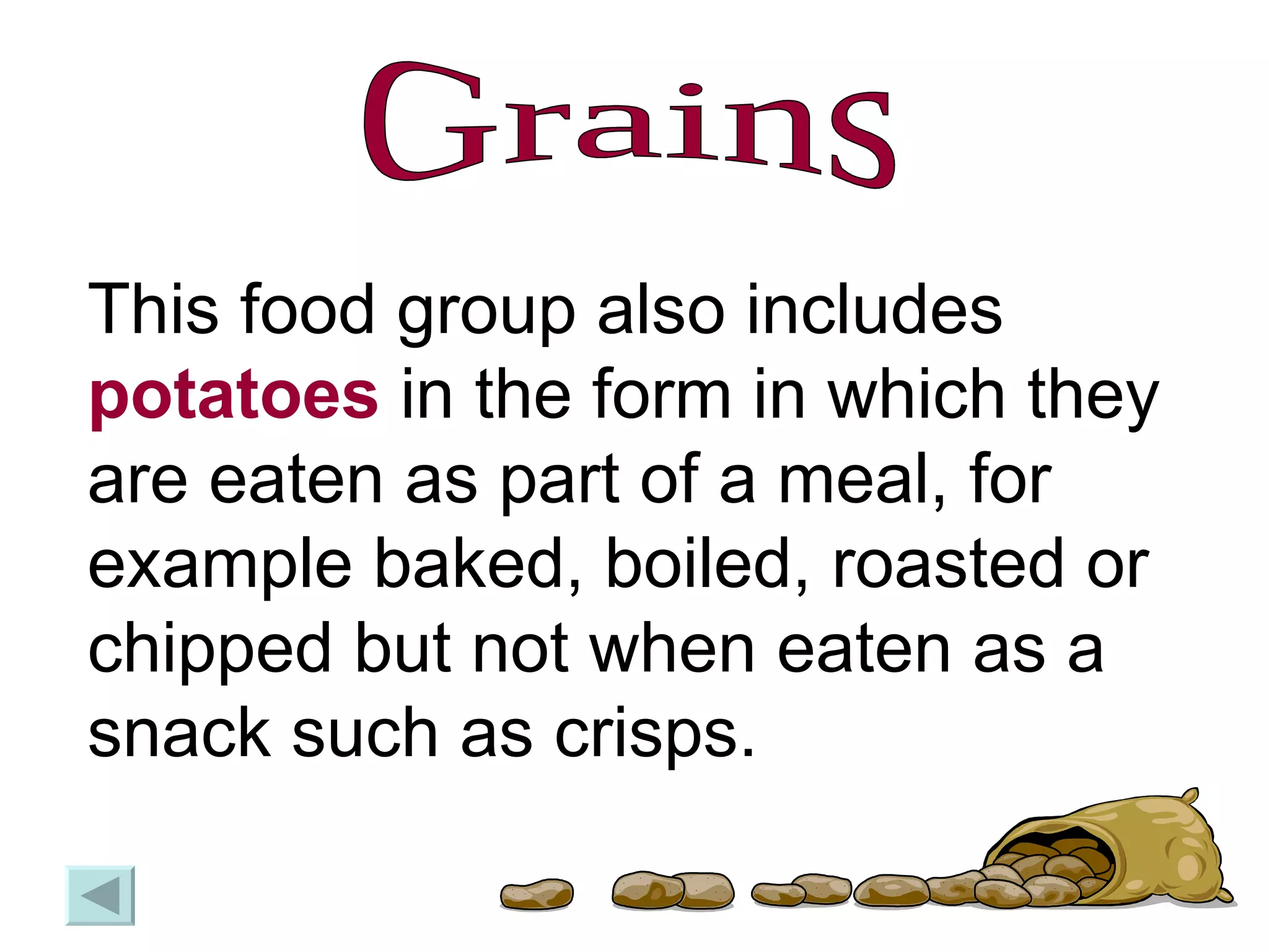 Grains This food group also includes  potatoes  in the form in which they are eaten as part of a meal, for example baked, boiled, roasted or chipped but not when eaten as a snack such as crisps.  