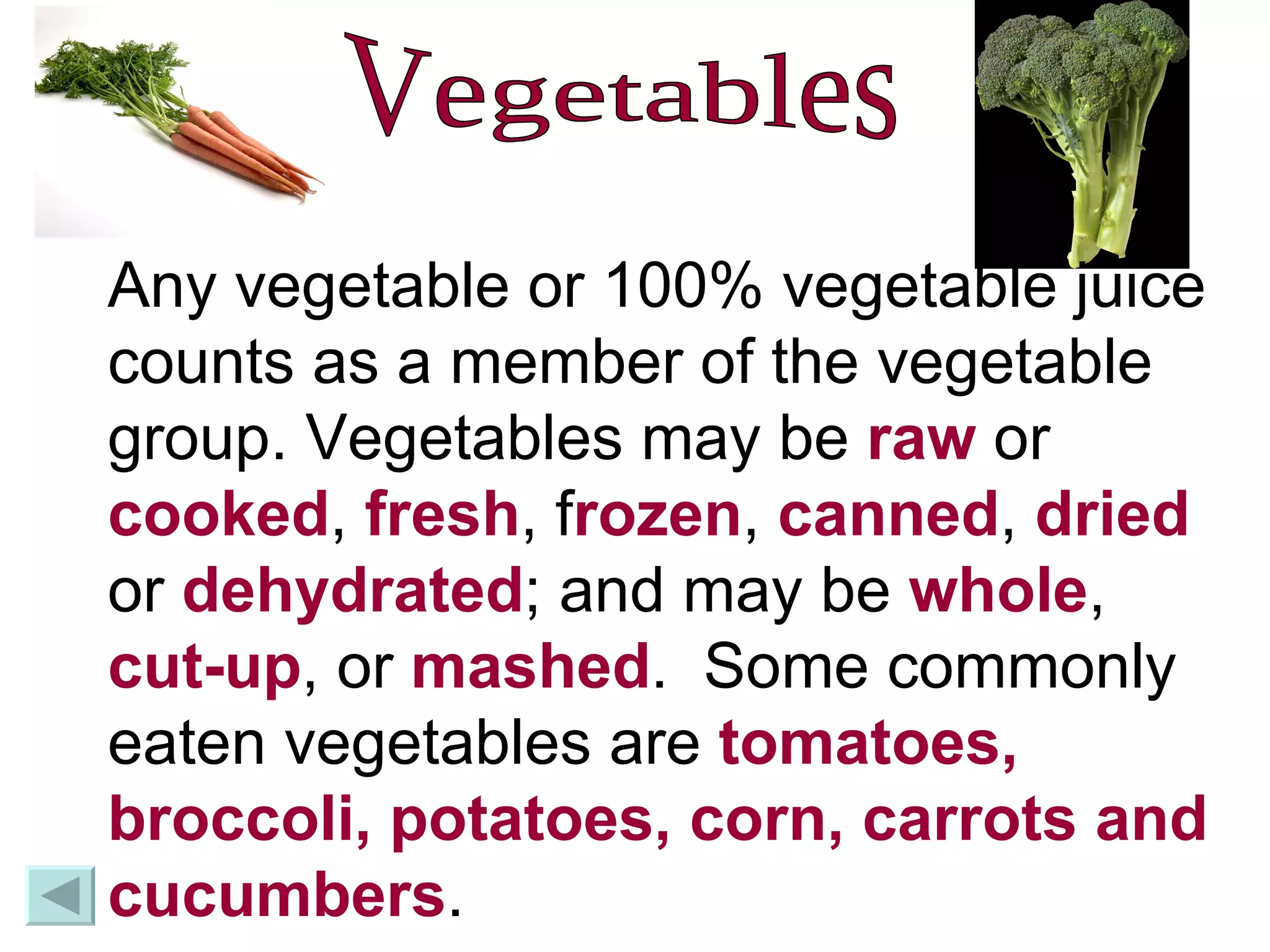 Vegetables Any vegetable or 100% vegetable juice counts as a member of the vegetable group. Vegetables may be  raw  or  cooked ,  fresh , f rozen ,  canned ,  dried  or  dehydrated ; and may be  whole ,  cut-up , or  mashed .  Some commonly eaten vegetables are  tomatoes, broccoli, potatoes, corn, carrots and cucumbers .  