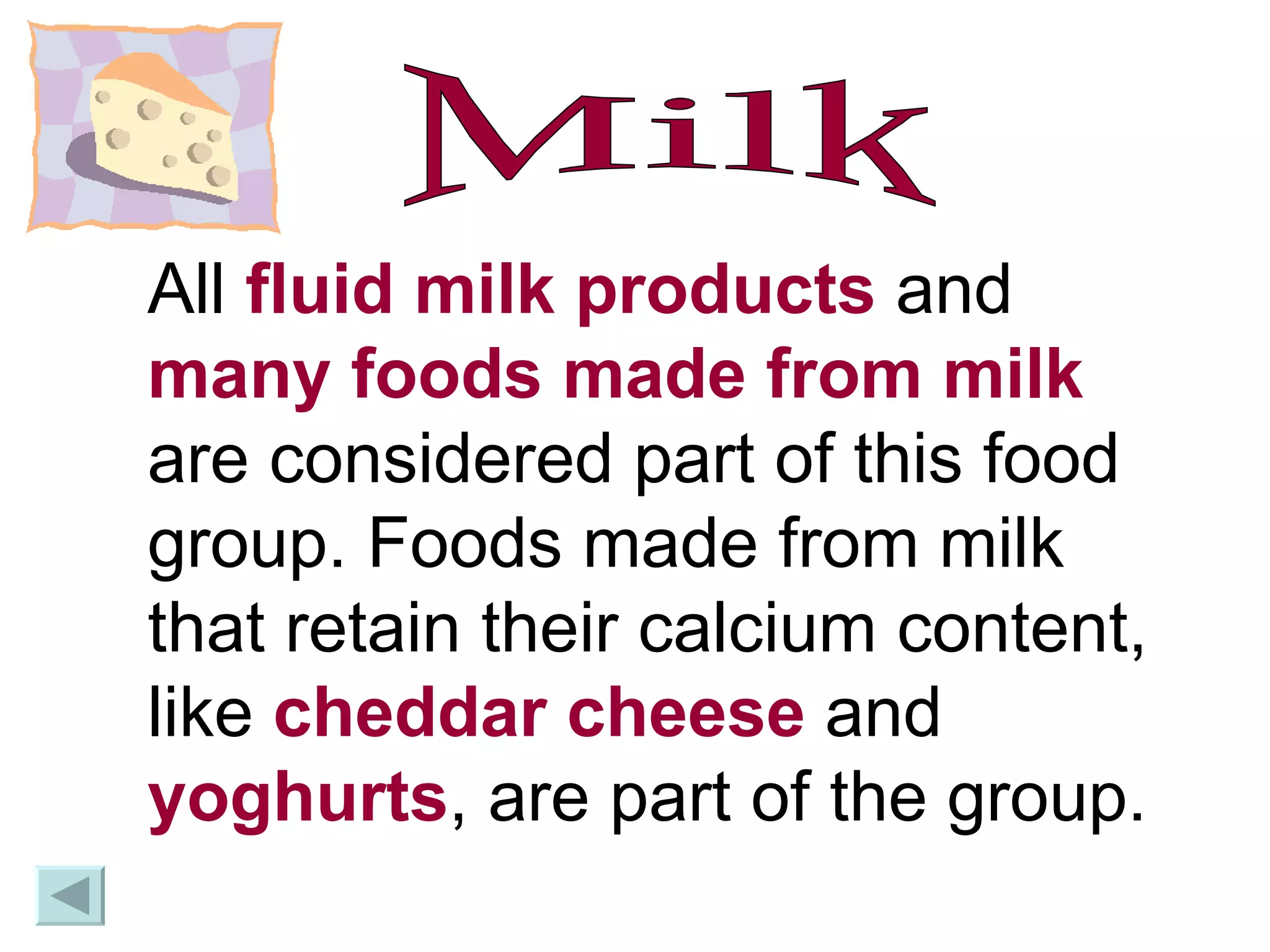 Milk All  fluid milk products  and  many foods made from milk  are considered part of this food group. Foods made from milk that retain their calcium content, like  cheddar cheese  and  yoghurts , are part of the group.  