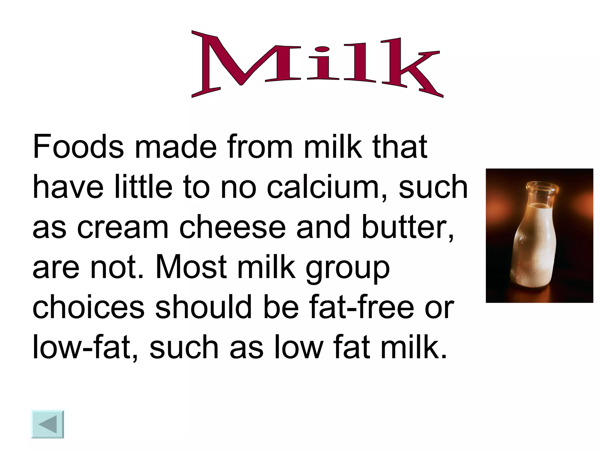 Milk Foods made from milk that have little to no calcium, such as cream cheese and butter, are not. Most milk group choices should be fat-free or low-fat, such as low fat milk. 