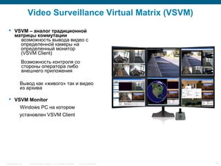 © 2006 Cisco Systems, Inc. All rights reserved. Cisco ConfidentialPresentation_ID 12
Video Surveillance Virtual Matrix (VSVM)
 VSVM – аналог традиционной
матрицы коммутации
возможность вывода видео с
определенной камеры на
определенный монитор
(VSVM Client)
Возможность контроля со
стороны оператора либо
внешнего приложения
Вывод как «живого» так и видео
из архива
 VSVM Monitor
Windows PC на котором
установлен VSVM Client
 