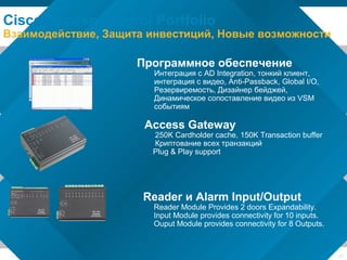 © 2006 Cisco Systems, Inc. All rights reserved. Cisco ConfidentialPresentation_ID 28
Reader и Alarm Input/Output
Reader Module Provides 2 doors Expandability.
Input Module provides connectivity for 10 inputs.
Ouput Module provides connectivity for 8 Outputs.
Cisco Access Control Portfolio
Взаимодействие, Защита инвестиций, Новые возможности
Программное обеспечение
Интеграция с AD Integration, тонкий клиент,
интеграция с видео, Anti-Passback, Global I/O,
Резервиремость, Дизайнер бейджей,
Динамическое сопоставление видео из VSM
событиям
Access Gateway
250K Cardholder cache, 150K Transaction buffer
Криптование всех транзакций
Plug & Play support
 