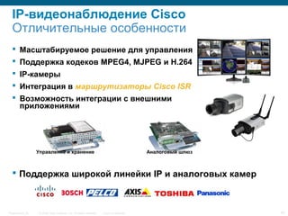 © 2006 Cisco Systems, Inc. All rights reserved. Cisco ConfidentialPresentation_ID 42
IP-видеонаблюдение Cisco
Отличительные особенности
 Масштабируемое решение для управления
 Поддержка кодеков MPEG4, MJPEG и H.264
 IP-камеры
 Интеграция в маршрутизаторы Cisco ISR
 Возможность интеграции с внешними
приложениями
 Поддержка широкой линейки IP и аналоговых камер
Управление и хранение Аналоговый шлюз
 