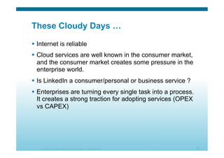 © 2010 Cisco Systems, Inc. All rights reserved. Cisco Systems 12
These Cloudy Days …
  Internet is reliable
  Cloud services are well known in the consumer market,
and the consumer market creates some pressure in the
enterprise world.
  Is LinkedIn a consumer/personal or business service ?
  Enterprises are turning every single task into a process.
It creates a strong traction for adopting services (OPEX
vs CAPEX)
 