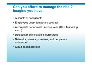 © 2010 Cisco Systems, Inc. All rights reserved. Cisco Systems 21
Can you afford to manage the risk ?
Imagine you have :
  A couple of consultants
  Employees under temporary contract
  A complete department is outsourced (Dev, Marketing,
etc…)
  Datacenter exploitation is outsourced
  Networks, servers, premises, and people are
outsourced
  Cloud based services
 