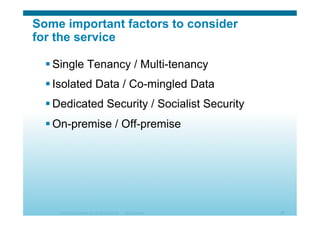 © 2010 Cisco Systems, Inc. All rights reserved. Cisco Systems 28
Some important factors to consider
for the service
 Single Tenancy / Multi-tenancy
 Isolated Data / Co-mingled Data
 Dedicated Security / Socialist Security
 On-premise / Off-premise
 
