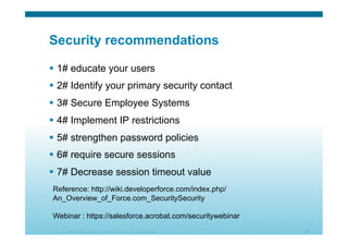 © 2010 Cisco Systems, Inc. All rights reserved. Cisco Systems 35
Security recommendations
  1# educate your users
  2# Identify your primary security contact
  3# Secure Employee Systems
  4# Implement IP restrictions
  5# strengthen password policies
  6# require secure sessions
  7# Decrease session timeout value
Reference: http://wiki.developerforce.com/index.php/
An_Overview_of_Force.com_SecuritySecurity
Webinar : https://salesforce.acrobat.com/securitywebinar
 