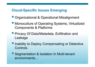 © 2010 Cisco Systems, Inc. All rights reserved. Cisco Systems 50
Cloud-Specific Issues Emerging
 Organizational & Operational Misalignment
 Monoculture of Operating Systems, Virtualized
Components & Platforms
 Privacy Of Data/Metadata, Exfiltration and
Leakage
 Inability to Deploy Compensating or Detective
Controls
 Segmentation & Isolation In Multi-tenant
environments...
 