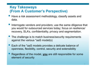 © 2010 Cisco Systems, Inc. All rights reserved. Cisco Systems 53
Key Takeaways
(From A Customer’s Perspective)
  Have a risk assessment methodology, classify assets and
data.
  Interrogate vendors and providers; use the same diligence that
you would for outsourced services today; focus on resilience/
recovery, SLA’s, confidentiality, privacy and segmentation.
  The challenge is to match business/security requirements
against the various *aaS model(s)
  Each of the *aaS models provides a delicate balance of
openness, flexibility, control, security and extensibility
  Regardless of the model, you are still responsible for some
element of security
 