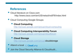 © 2010 Cisco Systems, Inc. All rights reserved. Cisco Systems 54
References
  Cloud literature on Cisco.com
http://www.cisco.com/en/US/netsol/ns976/index.html
  Cloud Computing Google Groups:
  Cloud Computing
http://groups.google.com/group/cloud-computing
  Cloud Computing Interoperability Forum
http://groups.google.com/group/cloudforum
  Cloud Storage
http://groups.google.com/group/cloudstorage
  Attend a local
  Join the Cloud Security Alliance & CloudAudit...
 