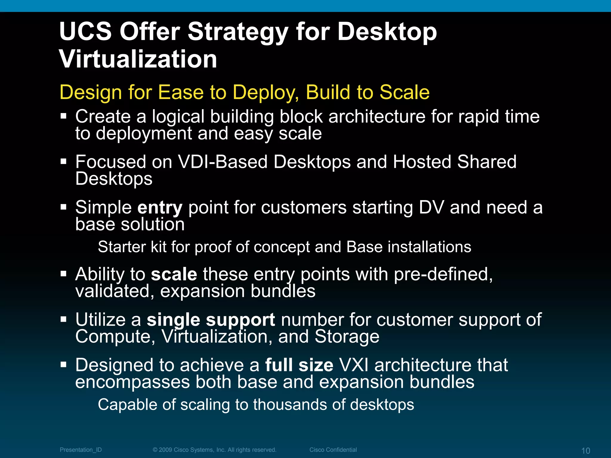 © 2009 Cisco Systems, Inc. All rights reserved. Cisco ConfidentialPresentation_ID 10© 2009 Cisco Systems, Inc. All rights reserved. Cisco ConfidentialPresentation_ID 10
UCS Offer Strategy for Desktop
Virtualization
Design for Ease to Deploy, Build to Scale
 Create a logical building block architecture for rapid time
to deployment and easy scale
 Focused on VDI-Based Desktops and Hosted Shared
Desktops
 Simple entry point for customers starting DV and need a
base solution
Starter kit for proof of concept and Base installations
 Ability to scale these entry points with pre-defined,
validated, expansion bundles
 Utilize a single support number for customer support of
Compute, Virtualization, and Storage
 Designed to achieve a full size VXI architecture that
encompasses both base and expansion bundles
Capable of scaling to thousands of desktops
 