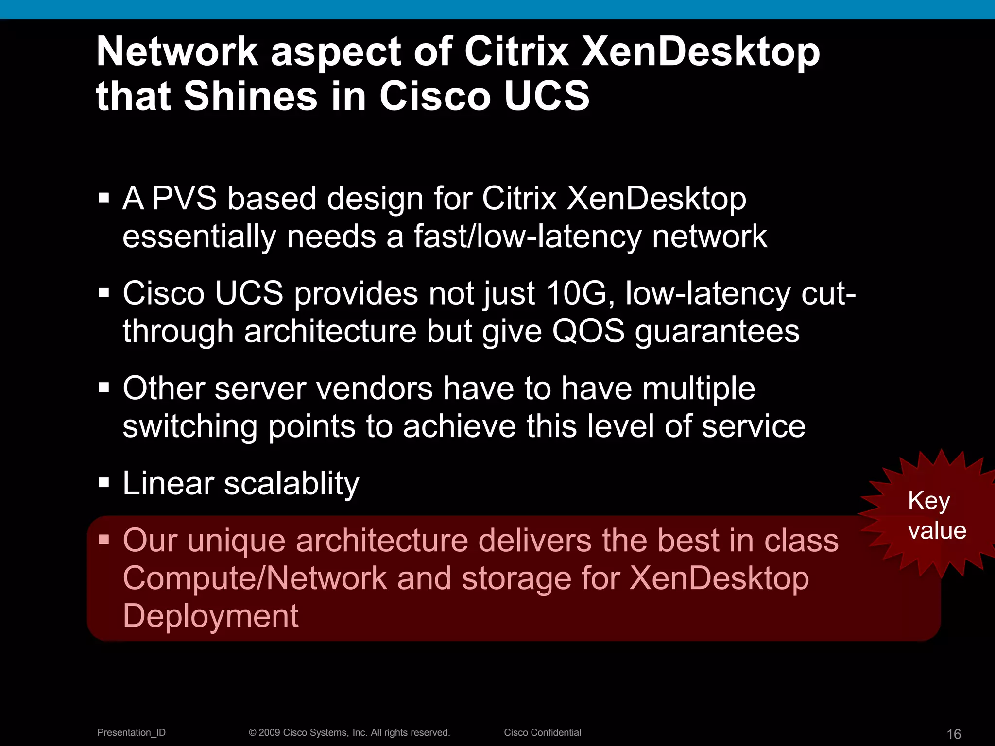 © 2009 Cisco Systems, Inc. All rights reserved. Cisco ConfidentialPresentation_ID 16© 2009 Cisco Systems, Inc. All rights reserved. Cisco ConfidentialPresentation_ID 16
Network aspect of Citrix XenDesktop
that Shines in Cisco UCS
 A PVS based design for Citrix XenDesktop
essentially needs a fast/low-latency network
 Cisco UCS provides not just 10G, low-latency cut-
through architecture but give QOS guarantees
 Other server vendors have to have multiple
switching points to achieve this level of service
 Linear scalablity
 Our unique architecture delivers the best in class
Compute/Network and storage for XenDesktop
Deployment
Key
value
 