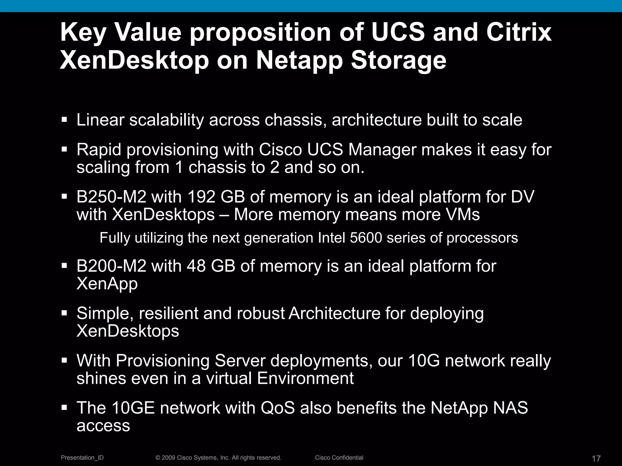 © 2009 Cisco Systems, Inc. All rights reserved. Cisco ConfidentialPresentation_ID 17© 2009 Cisco Systems, Inc. All rights reserved. Cisco ConfidentialPresentation_ID 17
Key Value proposition of UCS and Citrix
XenDesktop on Netapp Storage
 Linear scalability across chassis, architecture built to scale
 Rapid provisioning with Cisco UCS Manager makes it easy for
scaling from 1 chassis to 2 and so on.
 B250-M2 with 192 GB of memory is an ideal platform for DV
with XenDesktops – More memory means more VMs
Fully utilizing the next generation Intel 5600 series of processors
 B200-M2 with 48 GB of memory is an ideal platform for
XenApp
 Simple, resilient and robust Architecture for deploying
XenDesktops
 With Provisioning Server deployments, our 10G network really
shines even in a virtual Environment
 The 10GE network with QoS also benefits the NetApp NAS
access
 