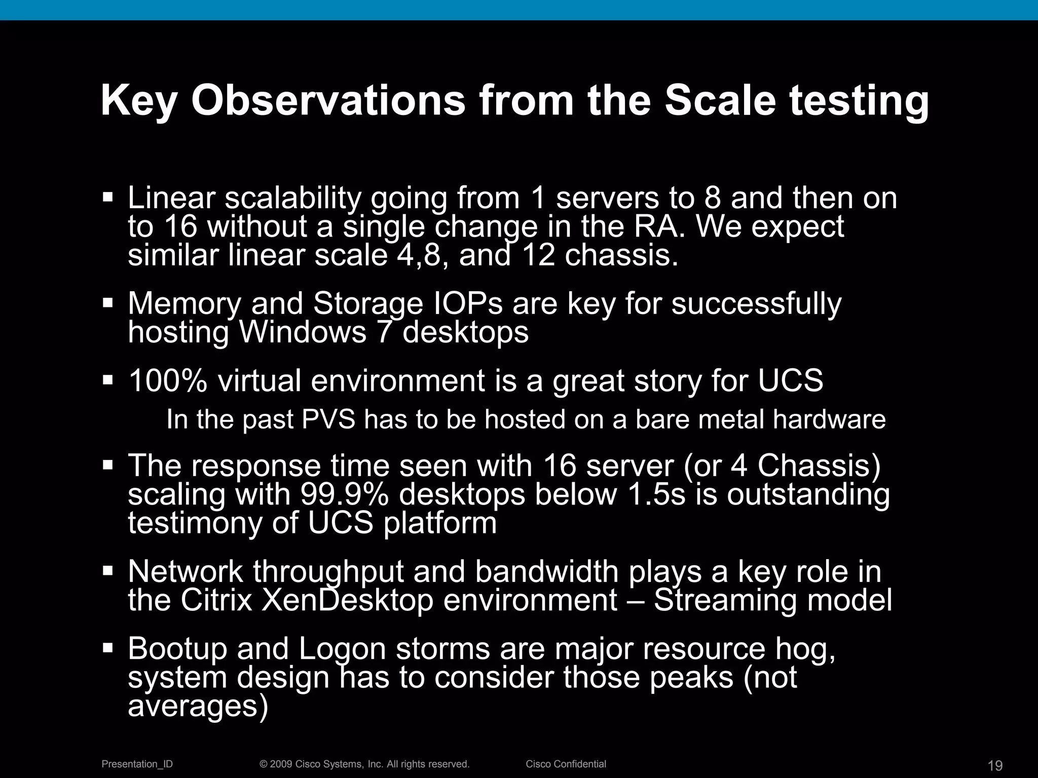 © 2009 Cisco Systems, Inc. All rights reserved. Cisco ConfidentialPresentation_ID 19© 2009 Cisco Systems, Inc. All rights reserved. Cisco ConfidentialPresentation_ID 19
Key Observations from the Scale testing
 Linear scalability going from 1 servers to 8 and then on
to 16 without a single change in the RA. We expect
similar linear scale 4,8, and 12 chassis.
 Memory and Storage IOPs are key for successfully
hosting Windows 7 desktops
 100% virtual environment is a great story for UCS
In the past PVS has to be hosted on a bare metal hardware
 The response time seen with 16 server (or 4 Chassis)
scaling with 99.9% desktops below 1.5s is outstanding
testimony of UCS platform
 Network throughput and bandwidth plays a key role in
the Citrix XenDesktop environment – Streaming model
 Bootup and Logon storms are major resource hog,
system design has to consider those peaks (not
averages)
 