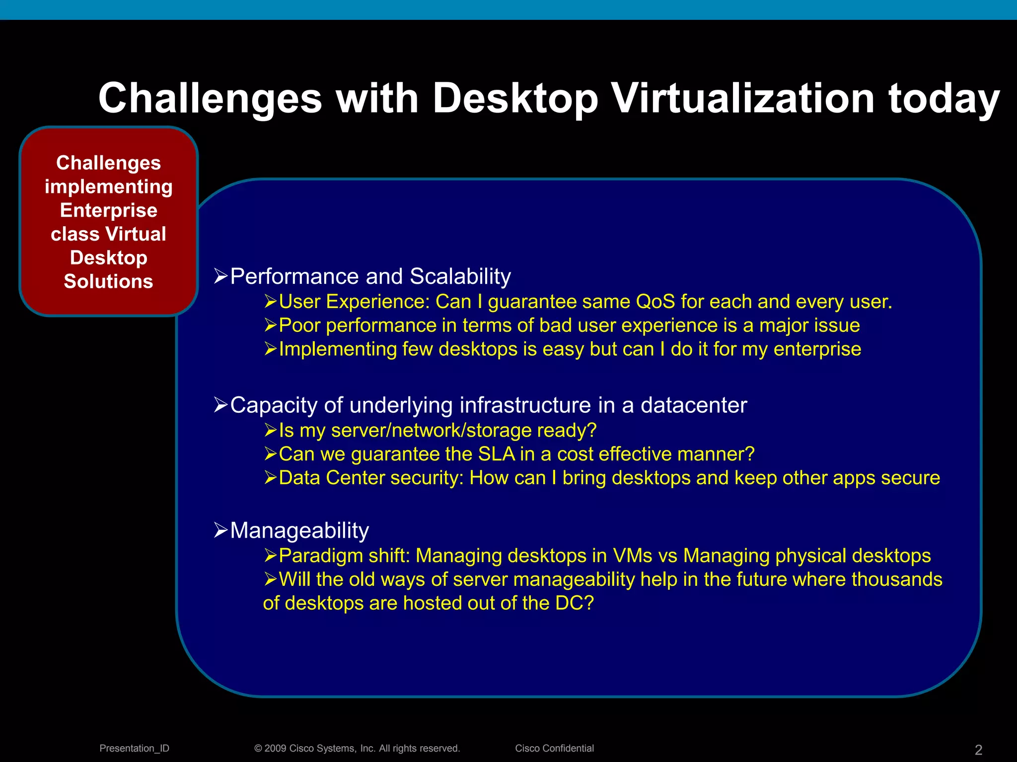 © 2009 Cisco Systems, Inc. All rights reserved. Cisco ConfidentialPresentation_ID 2© 2009 Cisco Systems, Inc. All rights reserved. Cisco ConfidentialPresentation_ID 2
Challenges with Desktop Virtualization today
Performance and Scalability
User Experience: Can I guarantee same QoS for each and every user.
Poor performance in terms of bad user experience is a major issue
Implementing few desktops is easy but can I do it for my enterprise
Capacity of underlying infrastructure in a datacenter
Is my server/network/storage ready?
Can we guarantee the SLA in a cost effective manner?
Data Center security: How can I bring desktops and keep other apps secure
Manageability
Paradigm shift: Managing desktops in VMs vs Managing physical desktops
Will the old ways of server manageability help in the future where thousands
of desktops are hosted out of the DC?
Challenges
implementing
Enterprise
class Virtual
Desktop
Solutions
 