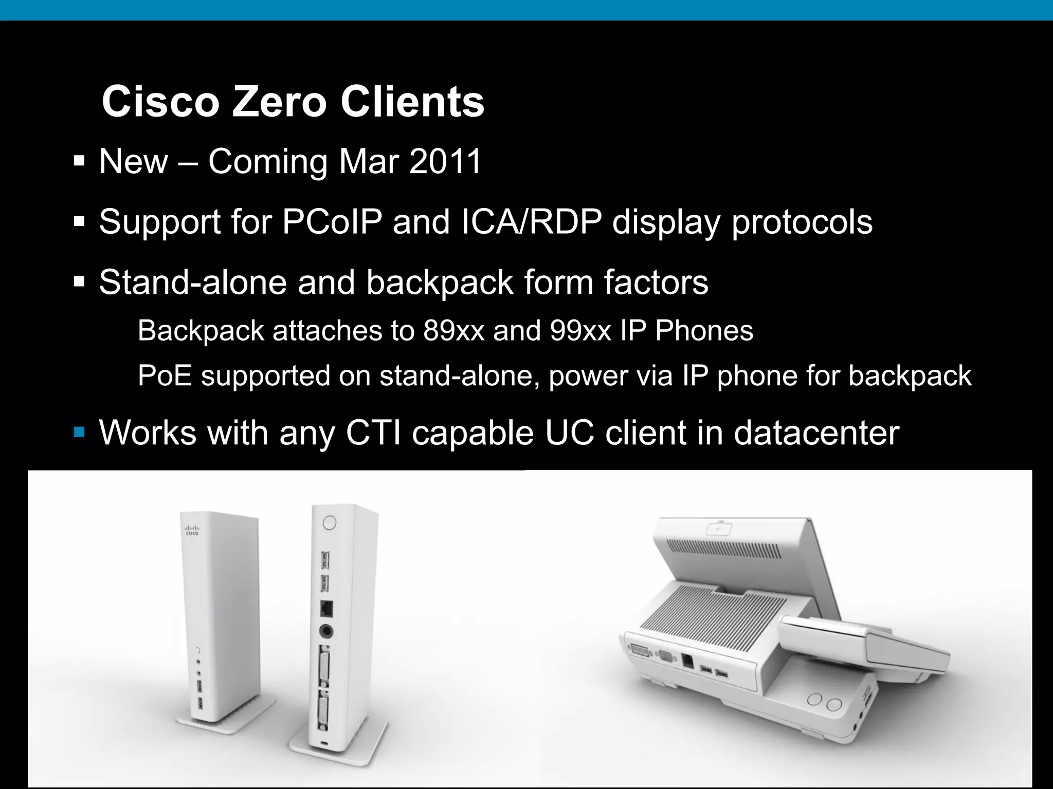 © 2009 Cisco Systems, Inc. All rights reserved. Cisco ConfidentialPresentation_ID 29© 2009 Cisco Systems, Inc. All rights reserved. Cisco ConfidentialPresentation_ID 29
Cisco Zero Clients
 New – Coming Mar 2011
 Support for PCoIP and ICA/RDP display protocols
 Stand-alone and backpack form factors
Backpack attaches to 89xx and 99xx IP Phones
PoE supported on stand-alone, power via IP phone for backpack
 Works with any CTI capable UC client in datacenter
 