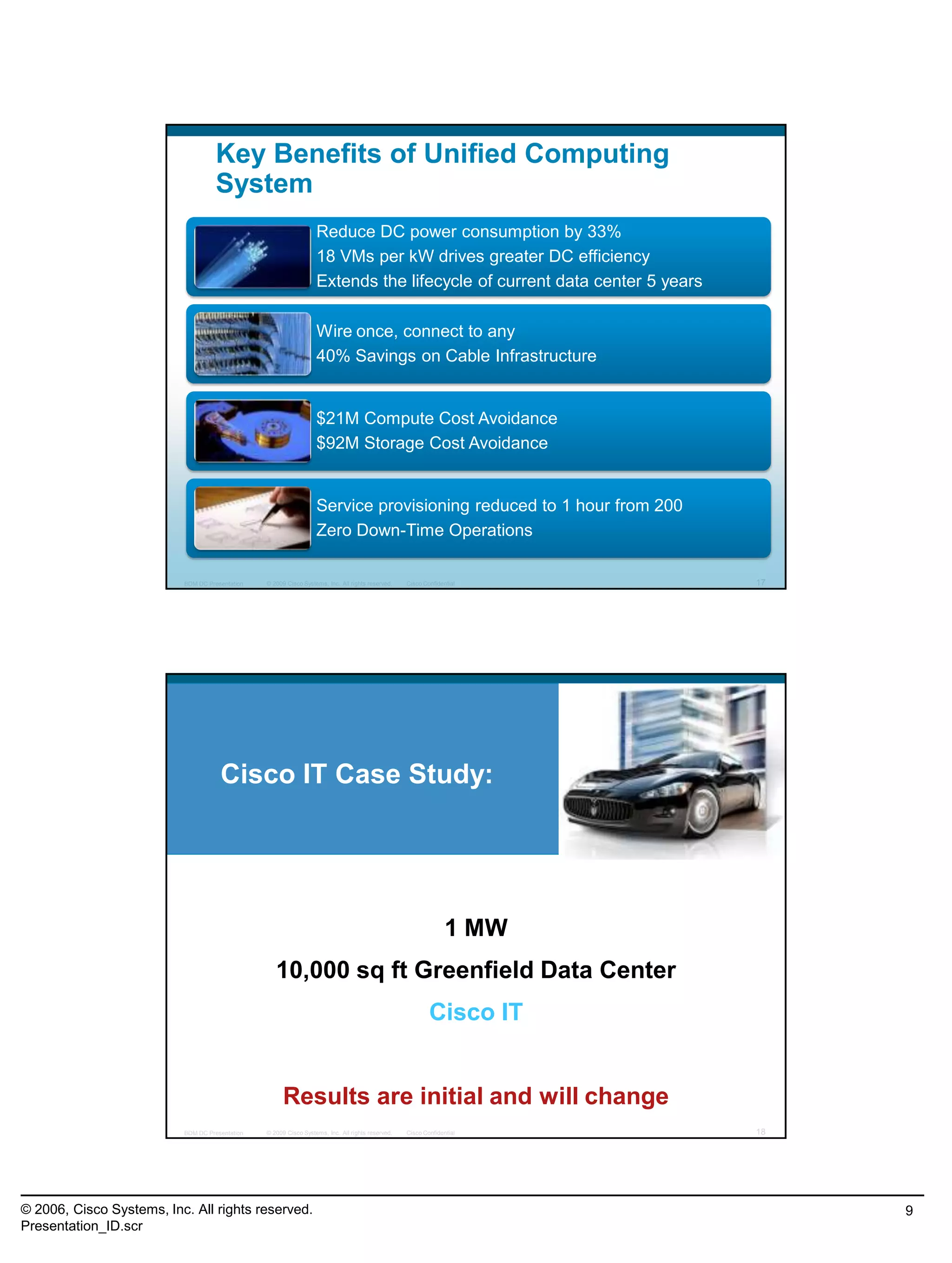 © 2006, Cisco Systems, Inc. All rights reserved.
Presentation_ID.scr
9
© 2009 Cisco Systems, Inc. All rights reserved. Cisco ConfidentialBDM DC Presentation 17
Key Benefits of Unified Computing
System
Reduce DC power consumption by 33%
18 VMs per kW drives greater DC efficiency
Extends the lifecycle of current data center 5 years
Wire once, connect to any
40% Savings on Cable Infrastructure
$21M Compute Cost Avoidance
$92M Storage Cost Avoidance
Service provisioning reduced to 1 hour from 200
Zero Down-Time Operations
© 2009 Cisco Systems, Inc. All rights reserved. Cisco ConfidentialBDM DC Presentation 18
Cisco IT Case Study:
1 MW
10,000 sq ft Greenfield Data Center
Cisco IT
Results are initial and will change
 