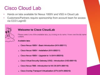 © 2012 Cisco and/or its affiliates. All rights reserved. Cisco Confidential
Cisco Cloud Lab
Hands on labs available for Nexus 1000V and VSG in Cloud Lab
Customers/Partners require sponsorship from account team for access
via CCO LoginID
 