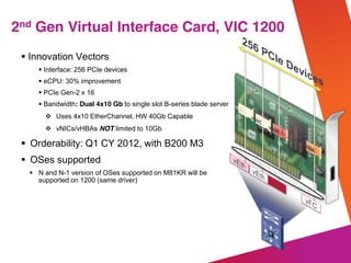 © 2012 Cisco and/or its affiliates. All rights reserved. Cisco Confidential
Innovation Vectors
Interface: 256 PCIe devices
eCPU: 30% improvement
PCIe Gen-2 x 16
Bandwidth: Dual 4x10 Gb to single slot B-series blade server
Uses 4x10 EtherChannel, HW 40Gb Capable
vNICs/vHBAs NOT limited to 10Gb
Orderability: Q1 CY 2012, with B200 M3
OSes supported
N and N-1 version of OSes supported on M81KR will be
supported on 1200 (same driver)
2nd Gen Virtual Interface Card, VIC 1200
 
