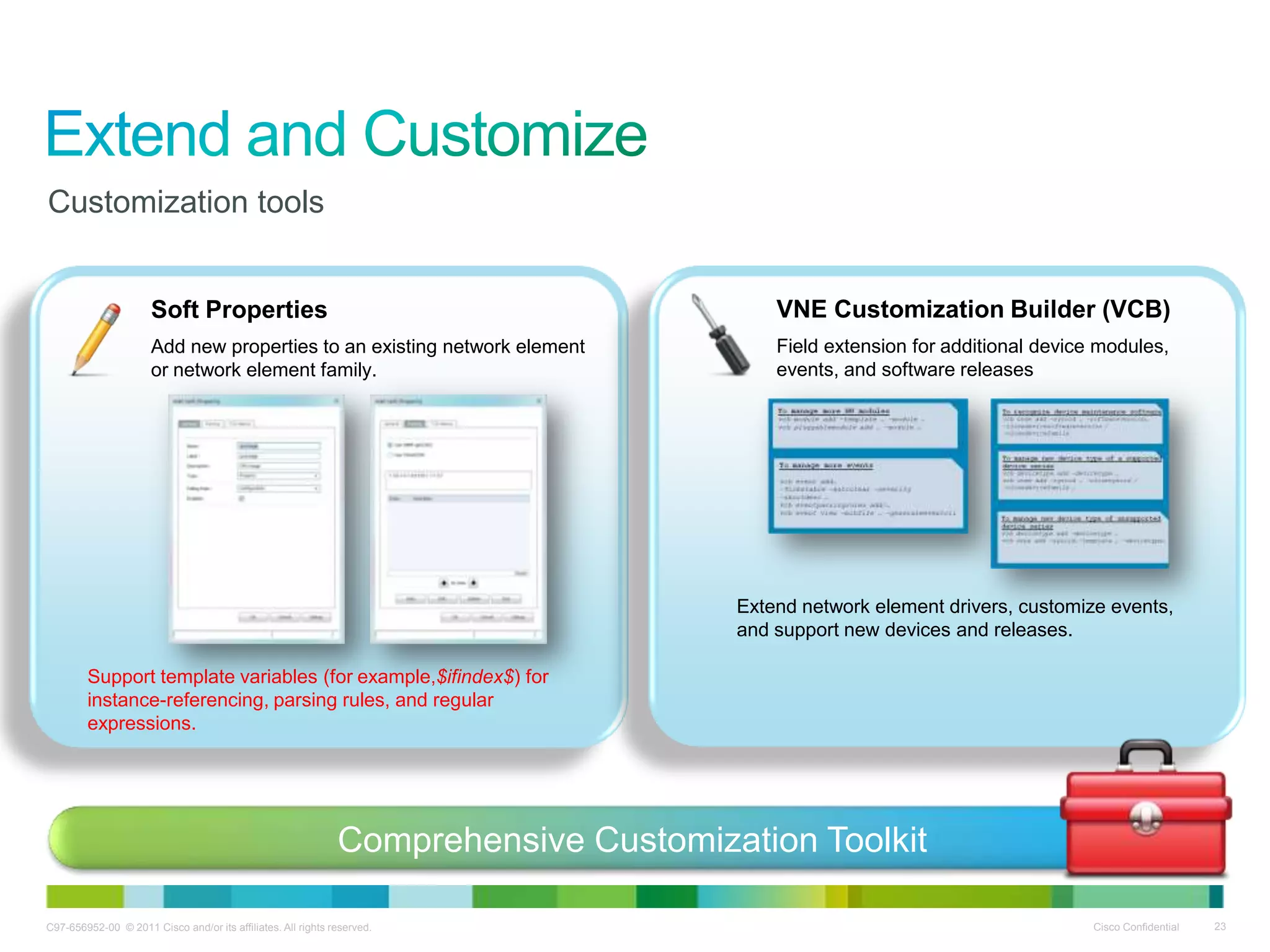 C97-656952-00 © 2011 Cisco and/or its affiliates. All rights reserved. Cisco Confidential 23
Customization tools
Soft Properties
Add new properties to an existing network element
or network element family.
Support template variables (for example,$ifindex$) for
instance-referencing, parsing rules, and regular
expressions.
VNE Customization Builder (VCB)
Field extension for additional device modules,
events, and software releases
Extend network element drivers, customize events,
and support new devices and releases.
Comprehensive Customization Toolkit
 