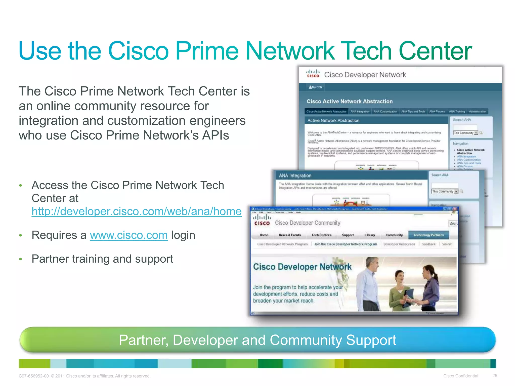 C97-656952-00 © 2011 Cisco and/or its affiliates. All rights reserved. Cisco Confidential 25
The Cisco Prime Network Tech Center is
an online community resource for
integration and customization engineers
who use Cisco Prime Network’s APIs
• Access the Cisco Prime Network Tech
Center at
http://developer.cisco.com/web/ana/home
• Requires a www.cisco.com login
• Partner training and support
Partner, Developer and Community Support
 