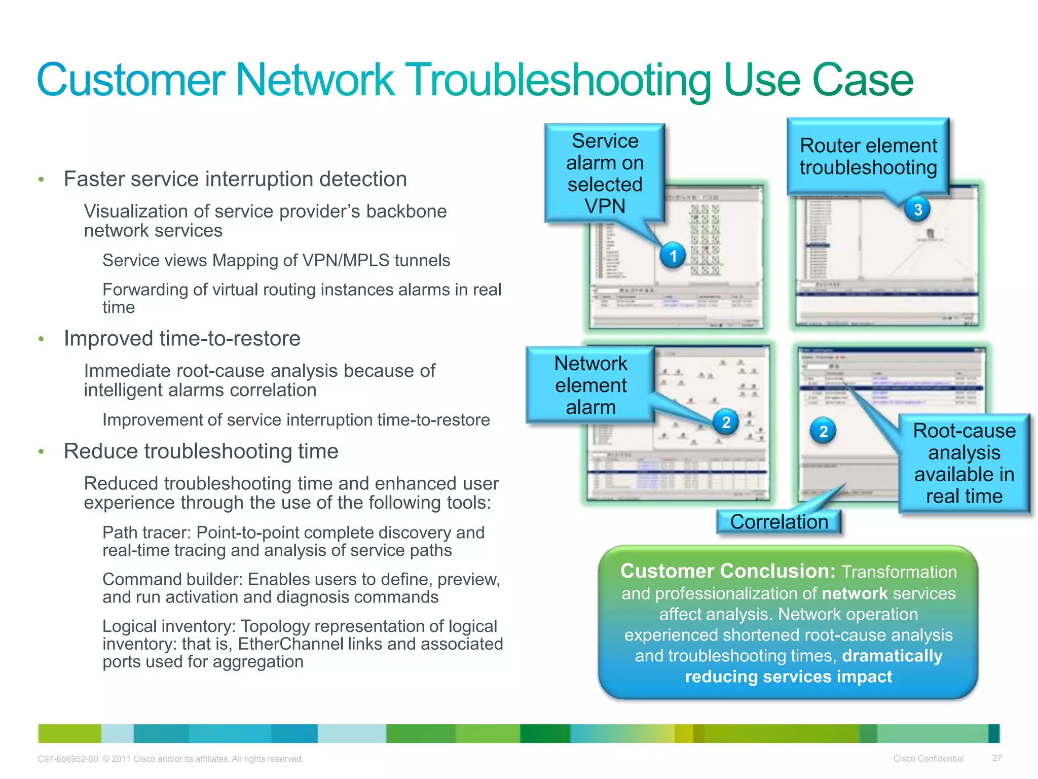 C97-656952-00 © 2011 Cisco and/or its affiliates. All rights reserved. Cisco Confidential 27
• Faster service interruption detection
Visualization of service provider’s backbone
network services
Service views Mapping of VPN/MPLS tunnels
Forwarding of virtual routing instances alarms in real
time
• Improved time-to-restore
Immediate root-cause analysis because of
intelligent alarms correlation
Improvement of service interruption time-to-restore
• Reduce troubleshooting time
Reduced troubleshooting time and enhanced user
experience through the use of the following tools:
Path tracer: Point-to-point complete discovery and
real-time tracing and analysis of service paths
Command builder: Enables users to define, preview,
and run activation and diagnosis commands
Logical inventory: Topology representation of logical
inventory: that is, EtherChannel links and associated
ports used for aggregation
Service
alarm on
selected
VPN
Network
element
alarm
Correlation
Root-cause
analysis
available in
real time
Customer Conclusion: Transformation
and professionalization of network services
affect analysis. Network operation
experienced shortened root-cause analysis
and troubleshooting times, dramatically
reducing services impact
Router element
troubleshooting
1
2
2
3
 