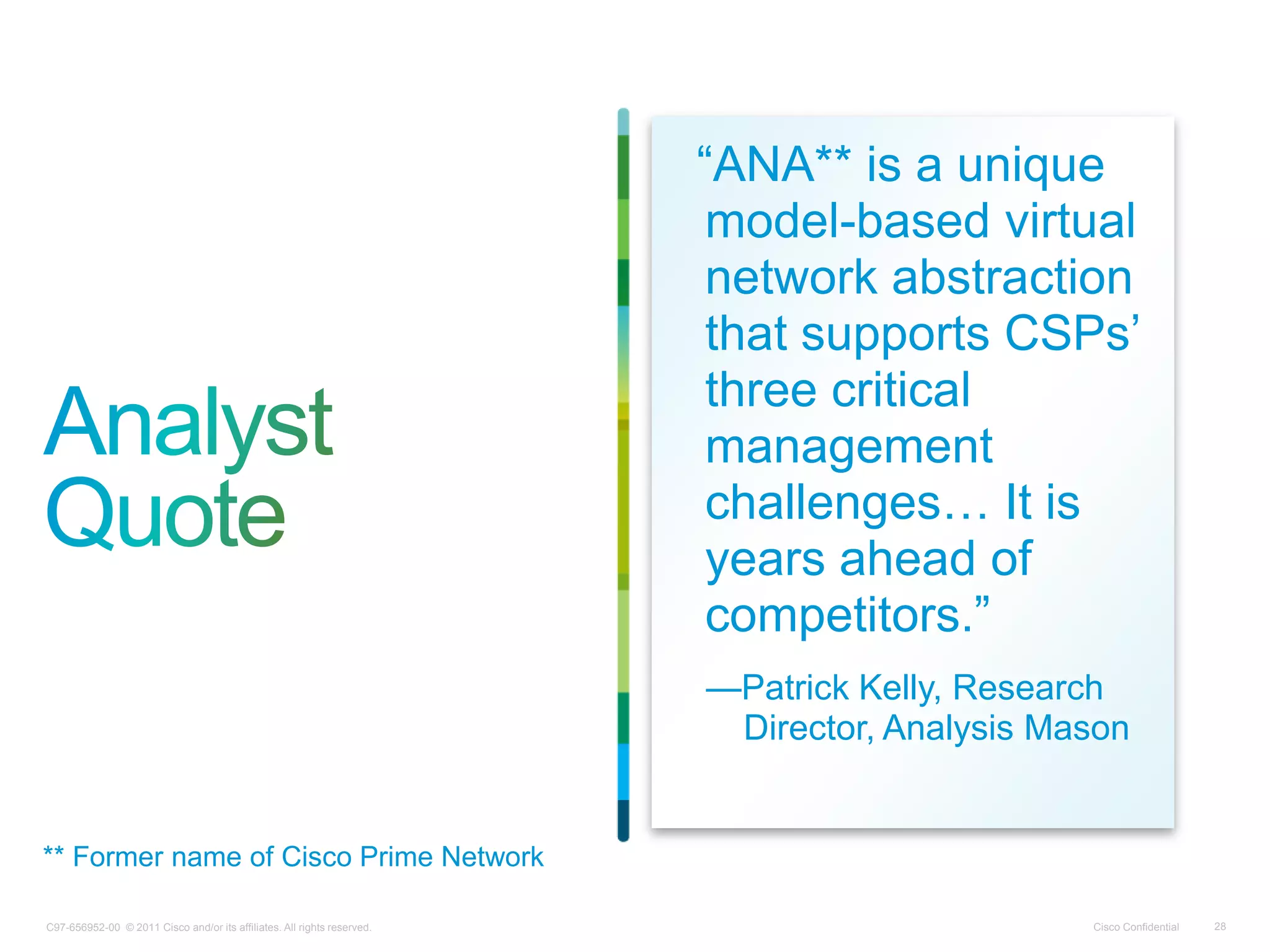 C97-656952-00 © 2011 Cisco and/or its affiliates. All rights reserved. Cisco Confidential 28
―ANA** is a unique
model-based virtual
network abstraction
that supports CSPs’
three critical
management
challenges… It is
years ahead of
competitors.‖
—Patrick Kelly, Research
Director, Analysis Mason
** Former name of Cisco Prime Network
 