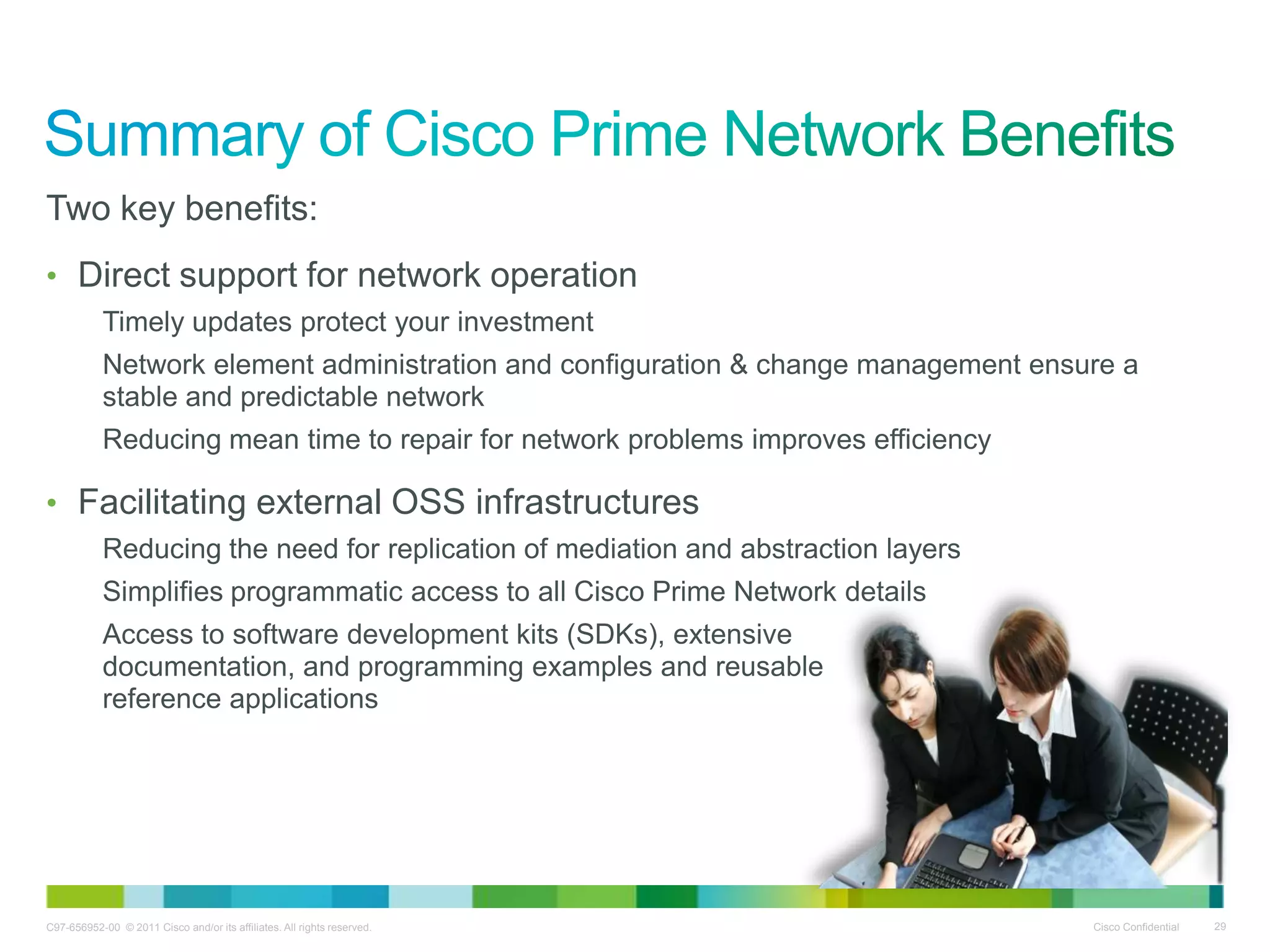 C97-656952-00 © 2011 Cisco and/or its affiliates. All rights reserved. Cisco Confidential 29
Two key benefits:
• Direct support for network operation
Timely updates protect your investment
Network element administration and configuration & change management ensure a
stable and predictable network
Reducing mean time to repair for network problems improves efficiency
• Facilitating external OSS infrastructures
Reducing the need for replication of mediation and abstraction layers
Simplifies programmatic access to all Cisco Prime Network details
Access to software development kits (SDKs), extensive
documentation, and programming examples and reusable
reference applications
 