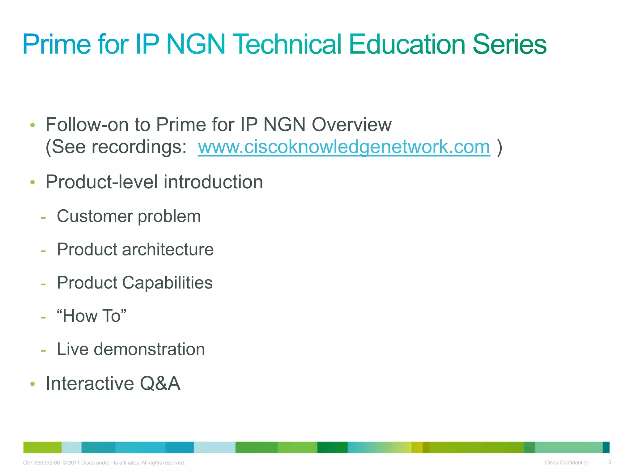 C97-656952-00 © 2011 Cisco and/or its affiliates. All rights reserved. Cisco Confidential 3
• Follow-on to Prime for IP NGN Overview
(See recordings: www.ciscoknowledgenetwork.com )
• Product-level introduction
- Customer problem
- Product architecture
- Product Capabilities
- ―How To‖
- Live demonstration
• Interactive Q&A
 
