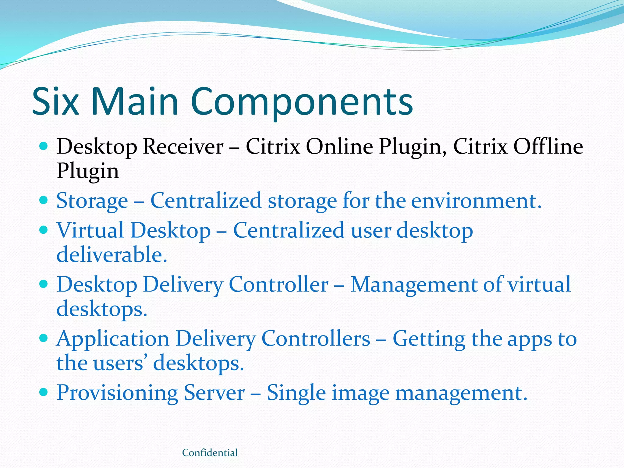 Six Main Components
 Desktop Receiver – Citrix Online Plugin, Citrix Offline
Plugin
 Storage – Centralized storage for the environment.
 Virtual Desktop – Centralized user desktop
deliverable.
 Desktop Delivery Controller – Management of virtual
desktops.
 Application Delivery Controllers – Getting the apps to
the users’ desktops.
 Provisioning Server – Single image management.
Confidential
 