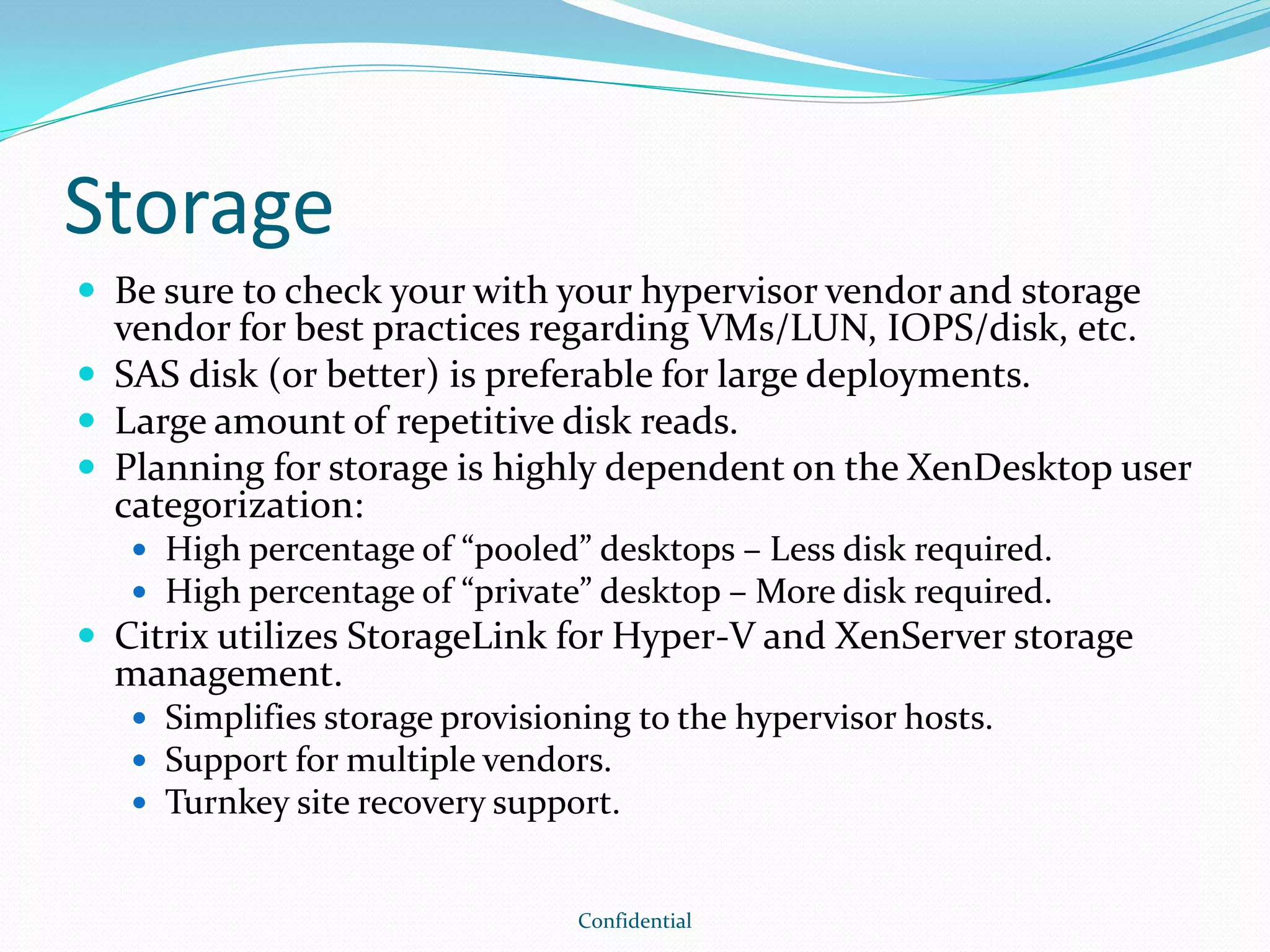 Storage
 Be sure to check your with your hypervisor vendor and storage
vendor for best practices regarding VMs/LUN, IOPS/disk, etc.
 SAS disk (or better) is preferable for large deployments.
 Large amount of repetitive disk reads.
 Planning for storage is highly dependent on the XenDesktop user
categorization:
 High percentage of “pooled” desktops – Less disk required.
 High percentage of “private” desktop – More disk required.
 Citrix utilizes StorageLink for Hyper-V and XenServer storage
management.
 Simplifies storage provisioning to the hypervisor hosts.
 Support for multiple vendors.
 Turnkey site recovery support.
Confidential
 