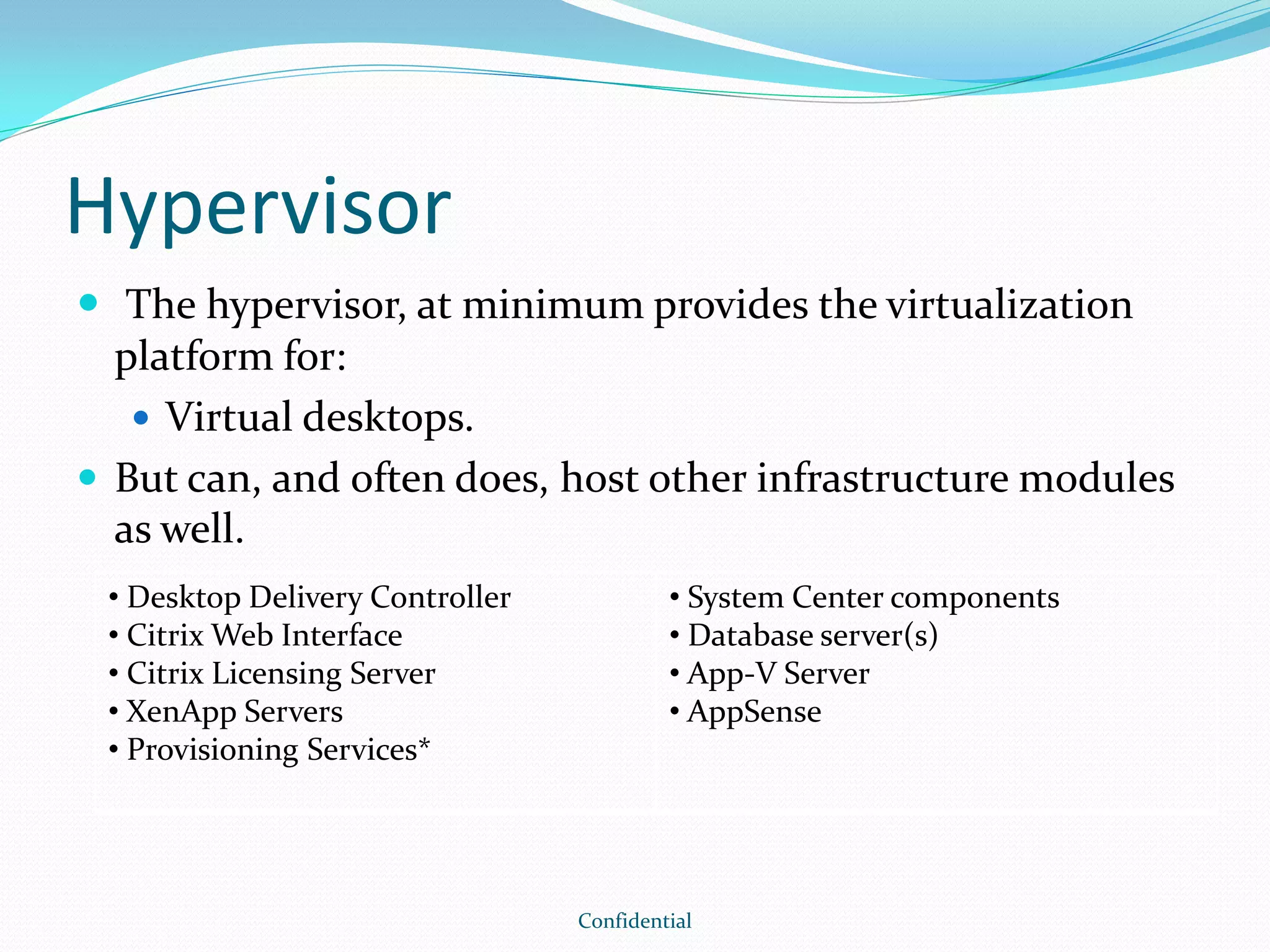 Hypervisor
 The hypervisor, at minimum provides the virtualization
platform for:
 Virtual desktops.
 But can, and often does, host other infrastructure modules
as well.
Confidential
• Desktop Delivery Controller
• Citrix Web Interface
• Citrix Licensing Server
• XenApp Servers
• Provisioning Services*
• System Center components
• Database server(s)
• App-V Server
• AppSense
 