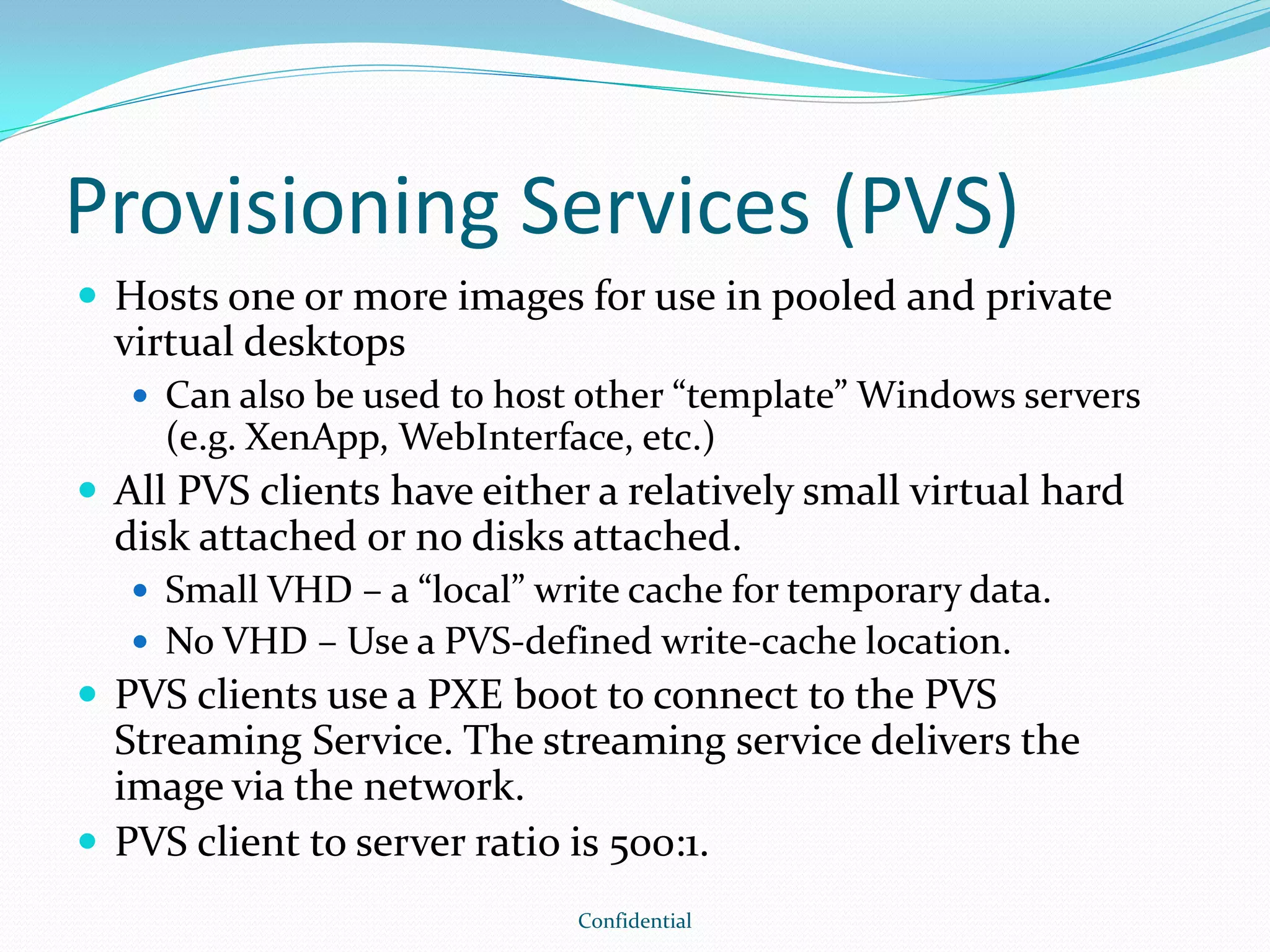 Provisioning Services (PVS)
 Hosts one or more images for use in pooled and private
virtual desktops
 Can also be used to host other “template” Windows servers
(e.g. XenApp, WebInterface, etc.)
 All PVS clients have either a relatively small virtual hard
disk attached or no disks attached.
 Small VHD – a “local” write cache for temporary data.
 No VHD – Use a PVS-defined write-cache location.
 PVS clients use a PXE boot to connect to the PVS
Streaming Service. The streaming service delivers the
image via the network.
 PVS client to server ratio is 500:1.
Confidential
 