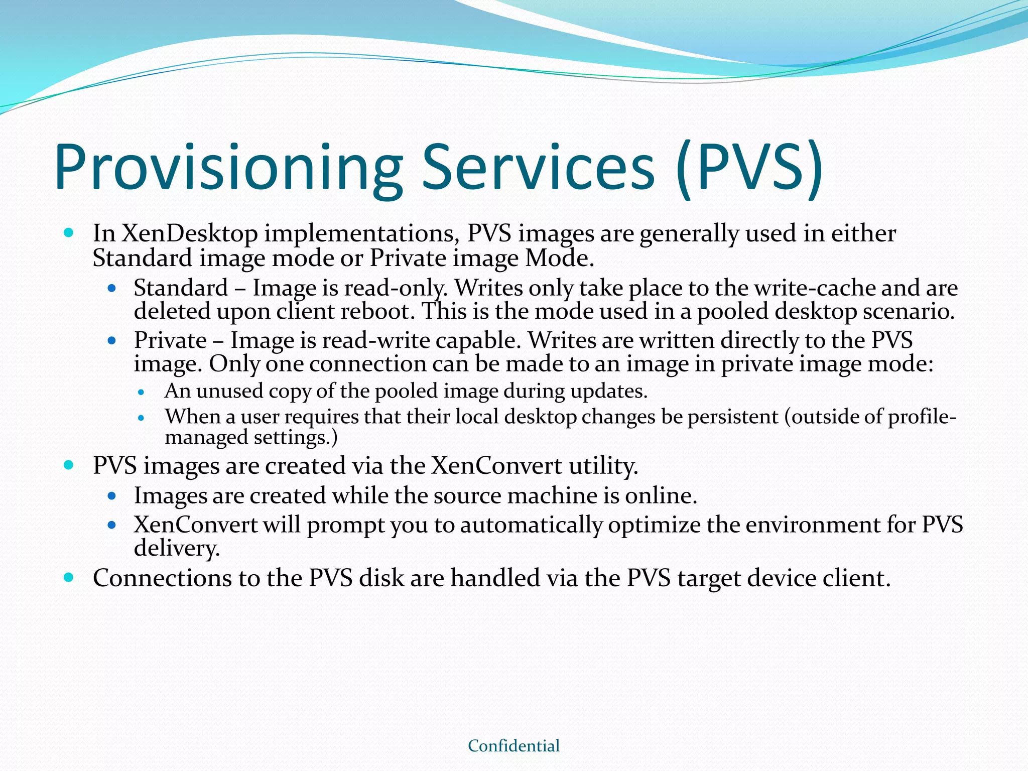 Provisioning Services (PVS)
 In XenDesktop implementations, PVS images are generally used in either
Standard image mode or Private image Mode.
 Standard – Image is read-only. Writes only take place to the write-cache and are
deleted upon client reboot. This is the mode used in a pooled desktop scenario.
 Private – Image is read-write capable. Writes are written directly to the PVS
image. Only one connection can be made to an image in private image mode:
 An unused copy of the pooled image during updates.
 When a user requires that their local desktop changes be persistent (outside of profile-
managed settings.)
 PVS images are created via the XenConvert utility.
 Images are created while the source machine is online.
 XenConvert will prompt you to automatically optimize the environment for PVS
delivery.
 Connections to the PVS disk are handled via the PVS target device client.
Confidential
 