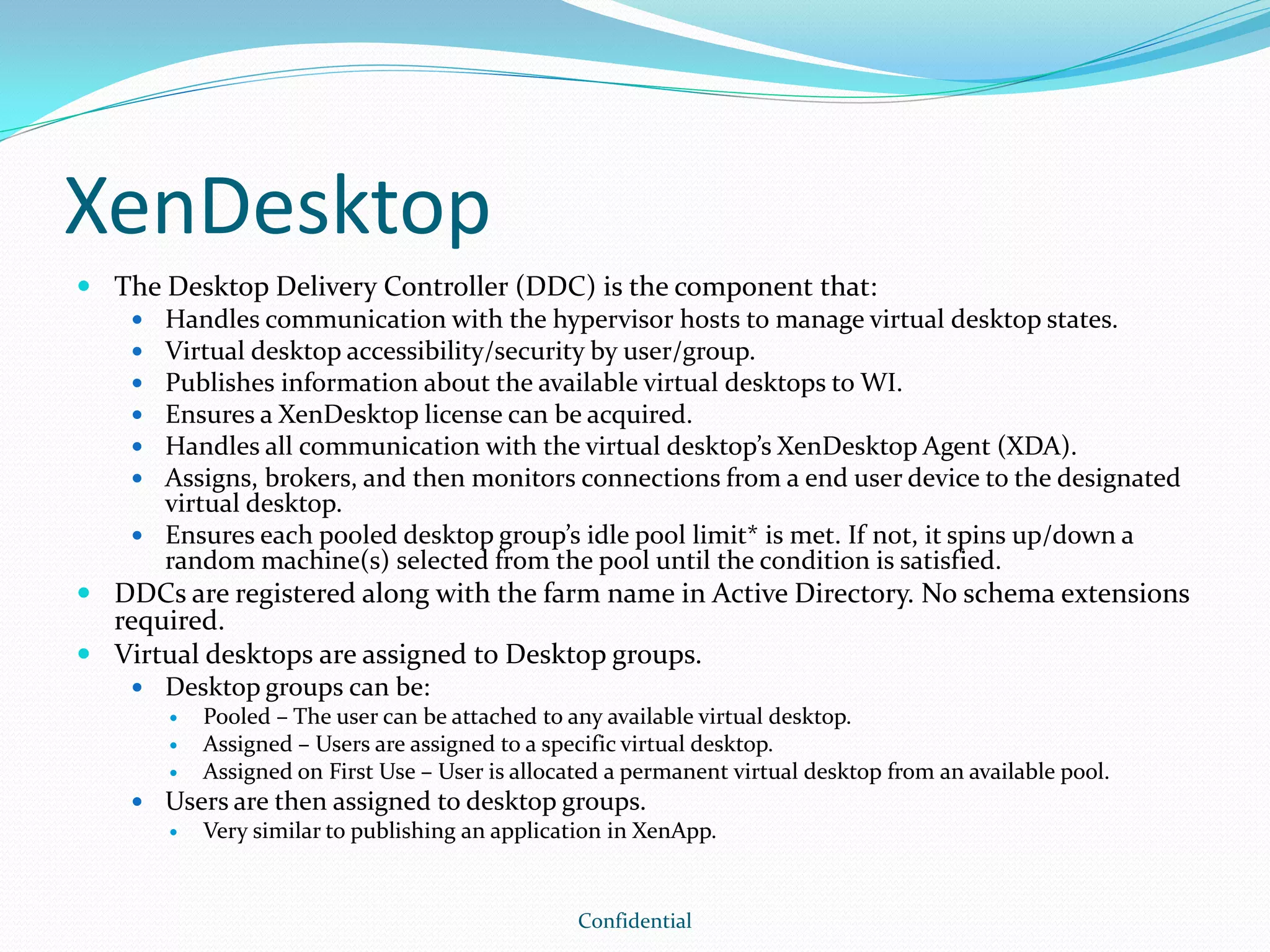 XenDesktop
 The Desktop Delivery Controller (DDC) is the component that:
 Handles communication with the hypervisor hosts to manage virtual desktop states.
 Virtual desktop accessibility/security by user/group.
 Publishes information about the available virtual desktops to WI.
 Ensures a XenDesktop license can be acquired.
 Handles all communication with the virtual desktop’s XenDesktop Agent (XDA).
 Assigns, brokers, and then monitors connections from a end user device to the designated
virtual desktop.
 Ensures each pooled desktop group’s idle pool limit* is met. If not, it spins up/down a
random machine(s) selected from the pool until the condition is satisfied.
 DDCs are registered along with the farm name in Active Directory. No schema extensions
required.
 Virtual desktops are assigned to Desktop groups.
 Desktop groups can be:
 Pooled – The user can be attached to any available virtual desktop.
 Assigned – Users are assigned to a specific virtual desktop.
 Assigned on First Use – User is allocated a permanent virtual desktop from an available pool.
 Users are then assigned to desktop groups.
 Very similar to publishing an application in XenApp.
Confidential
 