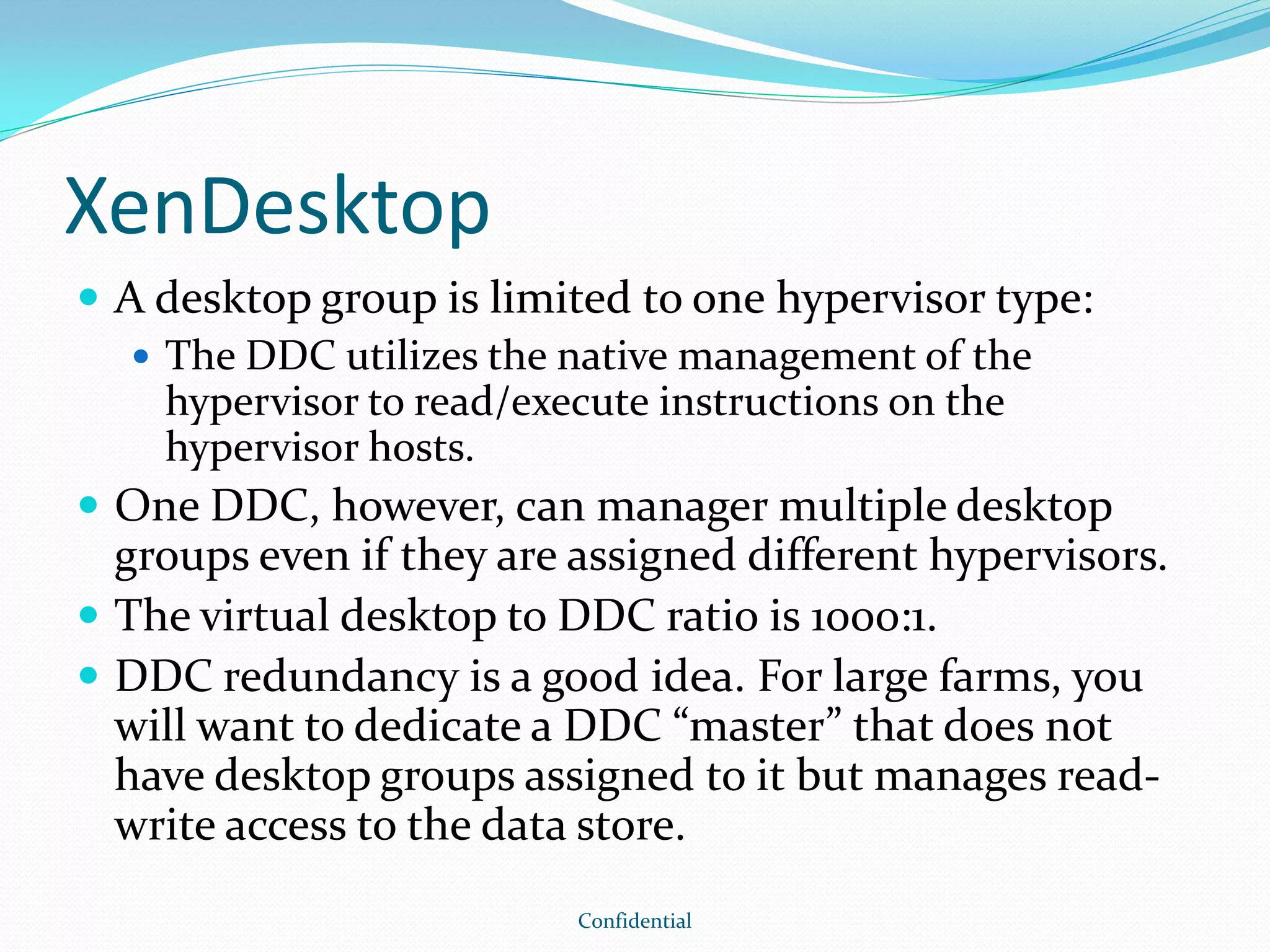 XenDesktop
 A desktop group is limited to one hypervisor type:
 The DDC utilizes the native management of the
hypervisor to read/execute instructions on the
hypervisor hosts.
 One DDC, however, can manager multiple desktop
groups even if they are assigned different hypervisors.
 The virtual desktop to DDC ratio is 1000:1.
 DDC redundancy is a good idea. For large farms, you
will want to dedicate a DDC “master” that does not
have desktop groups assigned to it but manages read-
write access to the data store.
Confidential
 