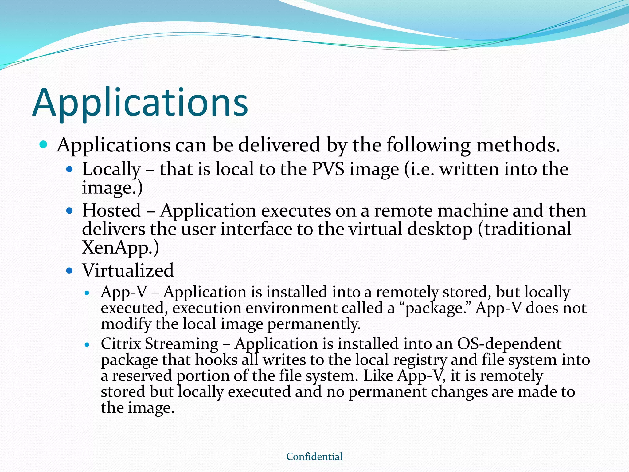 Applications
 Applications can be delivered by the following methods.
 Locally – that is local to the PVS image (i.e. written into the
image.)
 Hosted – Application executes on a remote machine and then
delivers the user interface to the virtual desktop (traditional
XenApp.)
 Virtualized
 App-V – Application is installed into a remotely stored, but locally
executed, execution environment called a “package.” App-V does not
modify the local image permanently.
 Citrix Streaming – Application is installed into an OS-dependent
package that hooks all writes to the local registry and file system into
a reserved portion of the file system. Like App-V, it is remotely
stored but locally executed and no permanent changes are made to
the image.
Confidential
 
