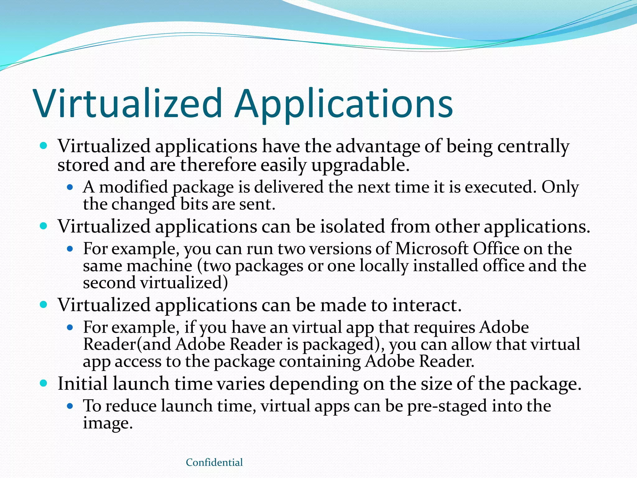 Virtualized Applications
 Virtualized applications have the advantage of being centrally
stored and are therefore easily upgradable.
 A modified package is delivered the next time it is executed. Only
the changed bits are sent.
 Virtualized applications can be isolated from other applications.
 For example, you can run two versions of Microsoft Office on the
same machine (two packages or one locally installed office and the
second virtualized)
 Virtualized applications can be made to interact.
 For example, if you have an virtual app that requires Adobe
Reader(and Adobe Reader is packaged), you can allow that virtual
app access to the package containing Adobe Reader.
 Initial launch time varies depending on the size of the package.
 To reduce launch time, virtual apps can be pre-staged into the
image.
Confidential
 