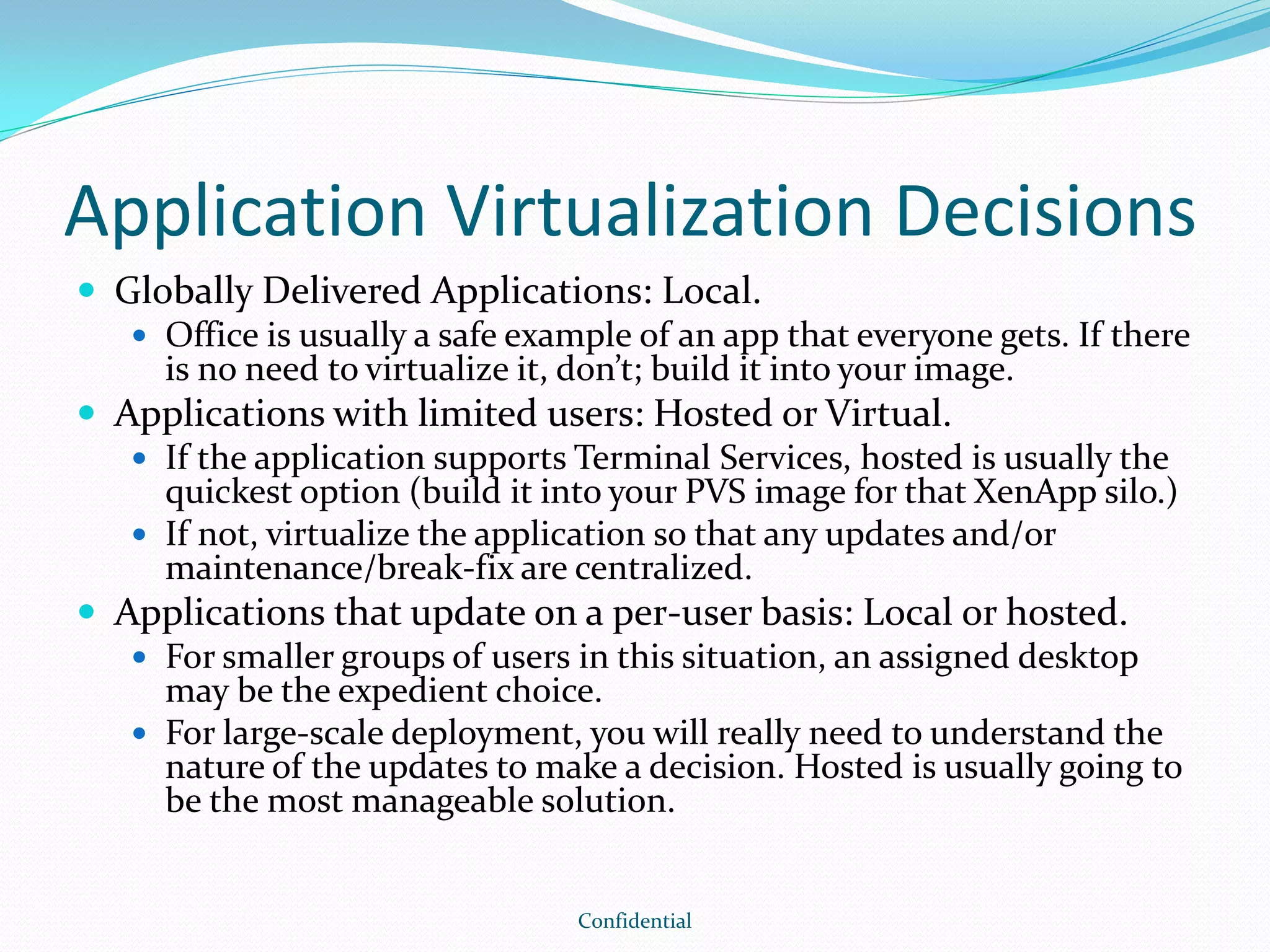Application Virtualization Decisions
 Globally Delivered Applications: Local.
 Office is usually a safe example of an app that everyone gets. If there
is no need to virtualize it, don’t; build it into your image.
 Applications with limited users: Hosted or Virtual.
 If the application supports Terminal Services, hosted is usually the
quickest option (build it into your PVS image for that XenApp silo.)
 If not, virtualize the application so that any updates and/or
maintenance/break-fix are centralized.
 Applications that update on a per-user basis: Local or hosted.
 For smaller groups of users in this situation, an assigned desktop
may be the expedient choice.
 For large-scale deployment, you will really need to understand the
nature of the updates to make a decision. Hosted is usually going to
be the most manageable solution.
Confidential
 