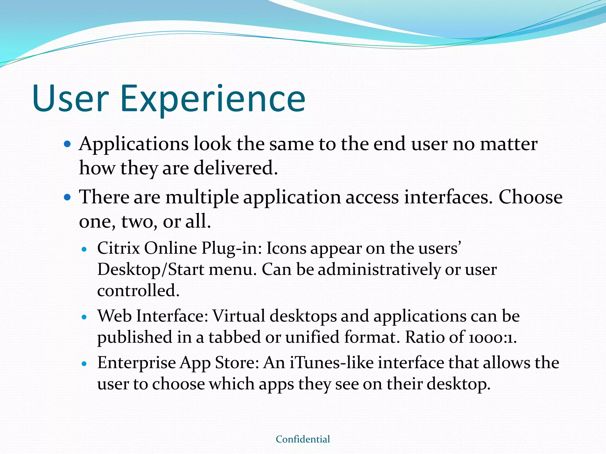 User Experience
 Applications look the same to the end user no matter
how they are delivered.
 There are multiple application access interfaces. Choose
one, two, or all.
 Citrix Online Plug-in: Icons appear on the users’
Desktop/Start menu. Can be administratively or user
controlled.
 Web Interface: Virtual desktops and applications can be
published in a tabbed or unified format. Ratio of 1000:1.
 Enterprise App Store: An iTunes-like interface that allows the
user to choose which apps they see on their desktop.
Confidential
 