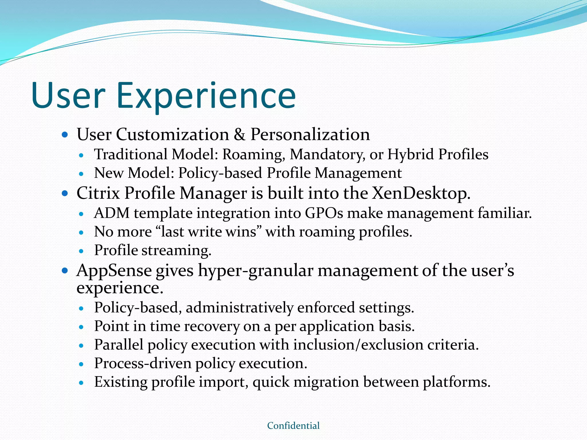 User Experience
 User Customization & Personalization
 Traditional Model: Roaming, Mandatory, or Hybrid Profiles
 New Model: Policy-based Profile Management
 Citrix Profile Manager is built into the XenDesktop.
 ADM template integration into GPOs make management familiar.
 No more “last write wins” with roaming profiles.
 Profile streaming.
 AppSense gives hyper-granular management of the user’s
experience.
 Policy-based, administratively enforced settings.
 Point in time recovery on a per application basis.
 Parallel policy execution with inclusion/exclusion criteria.
 Process-driven policy execution.
 Existing profile import, quick migration between platforms.
Confidential
 