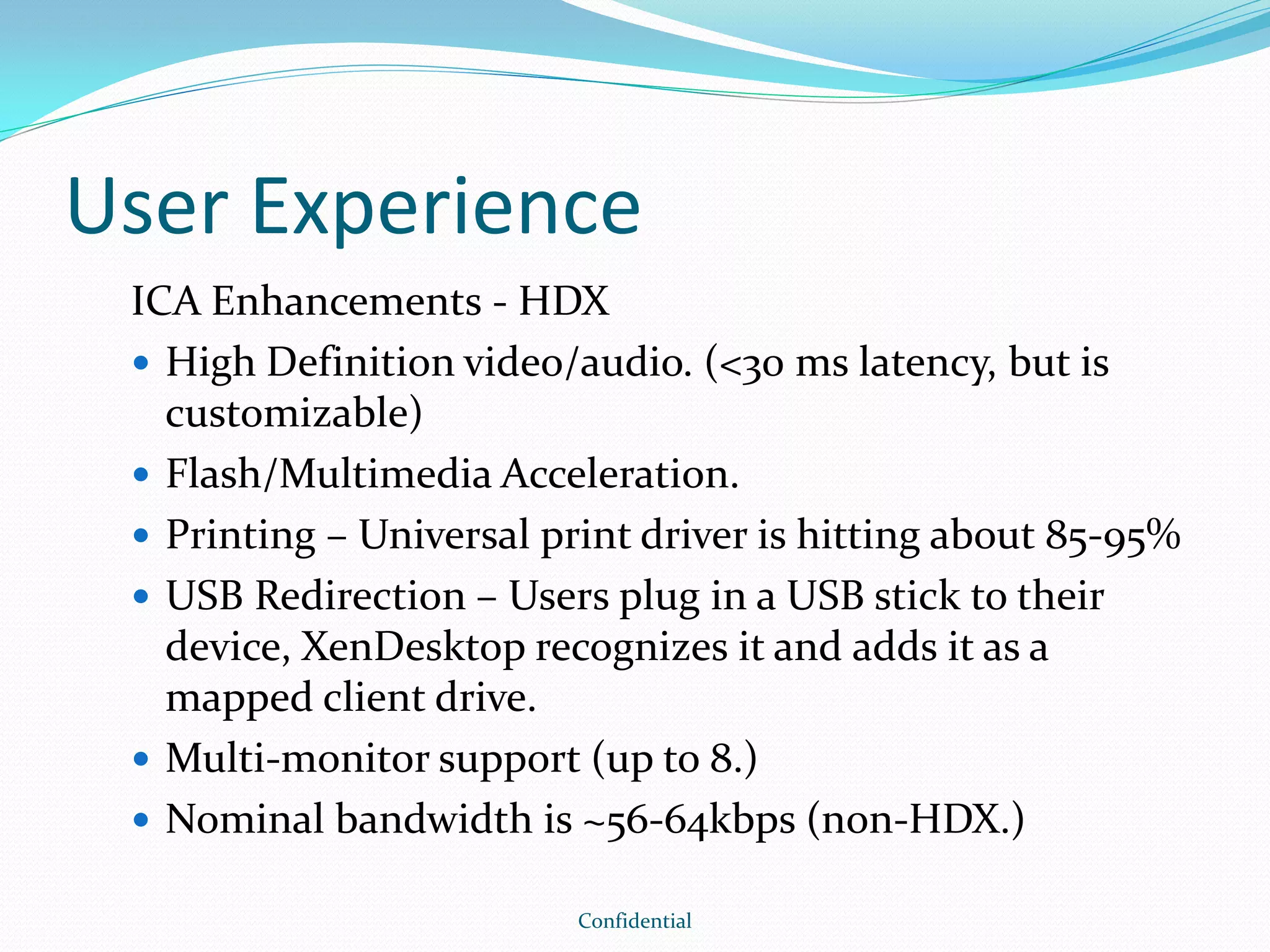 User Experience
ICA Enhancements - HDX
 High Definition video/audio. (<30 ms latency, but is
customizable)
 Flash/Multimedia Acceleration.
 Printing – Universal print driver is hitting about 85-95%
 USB Redirection – Users plug in a USB stick to their
device, XenDesktop recognizes it and adds it as a
mapped client drive.
 Multi-monitor support (up to 8.)
 Nominal bandwidth is ~56-64kbps (non-HDX.)
Confidential
 