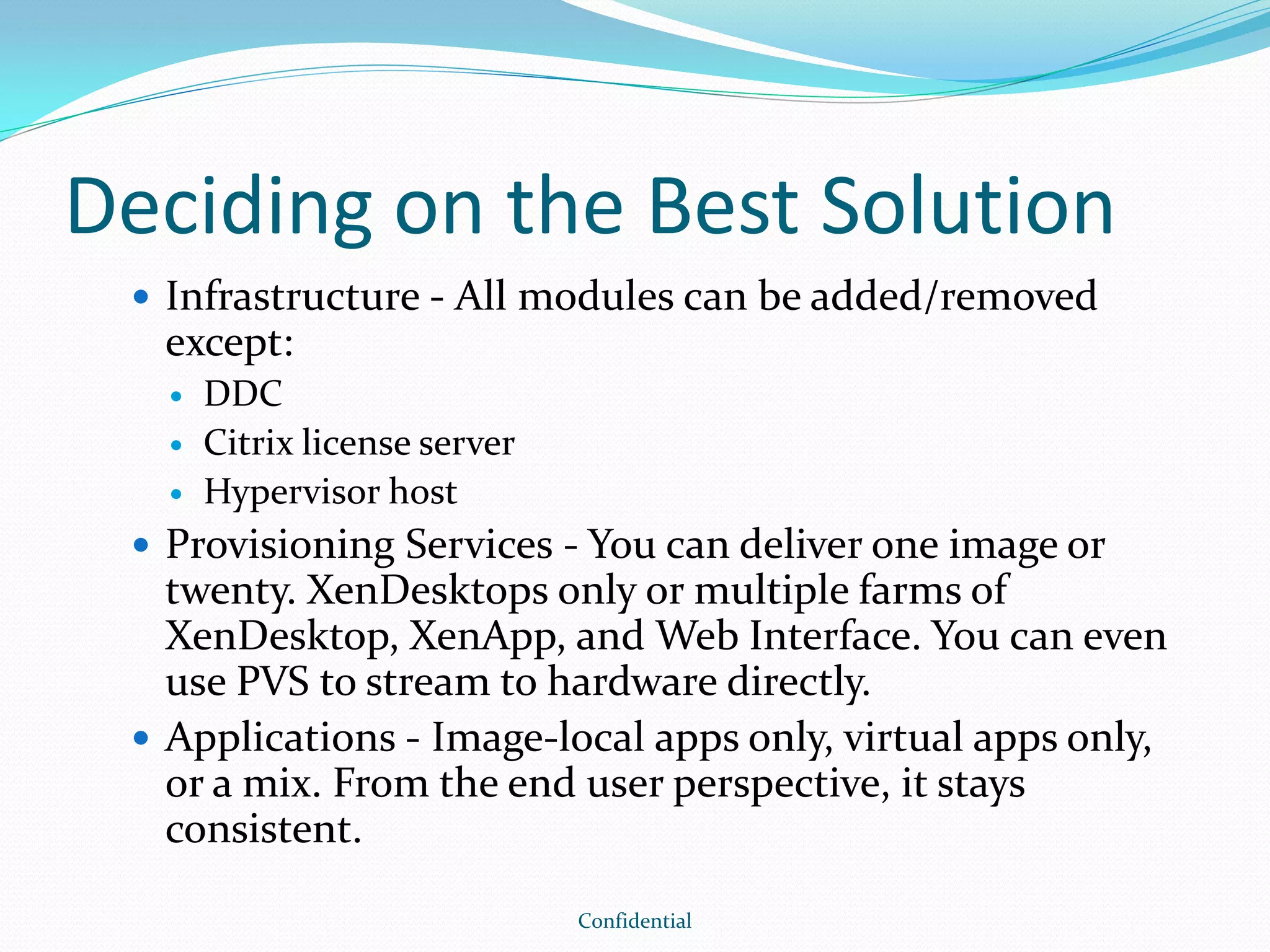 Deciding on the Best Solution
 Infrastructure - All modules can be added/removed
except:
 DDC
 Citrix license server
 Hypervisor host
 Provisioning Services - You can deliver one image or
twenty. XenDesktops only or multiple farms of
XenDesktop, XenApp, and Web Interface. You can even
use PVS to stream to hardware directly.
 Applications - Image-local apps only, virtual apps only,
or a mix. From the end user perspective, it stays
consistent.
Confidential
 