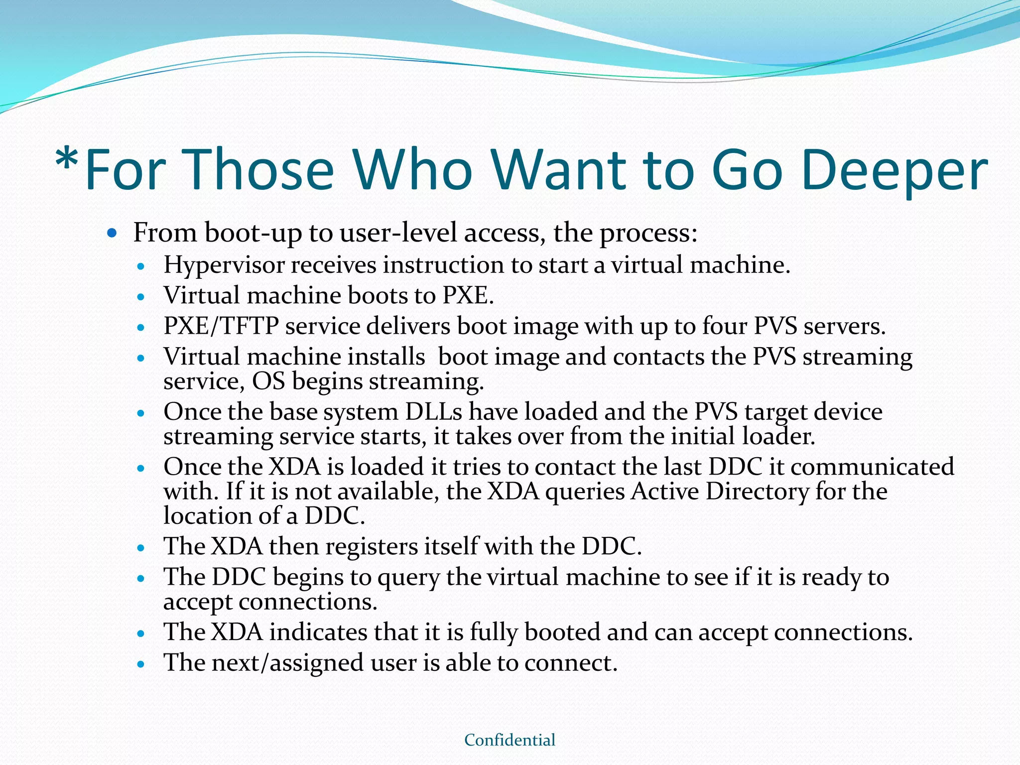 *For Those Who Want to Go Deeper
 From boot-up to user-level access, the process:
 Hypervisor receives instruction to start a virtual machine.
 Virtual machine boots to PXE.
 PXE/TFTP service delivers boot image with up to four PVS servers.
 Virtual machine installs boot image and contacts the PVS streaming
service, OS begins streaming.
 Once the base system DLLs have loaded and the PVS target device
streaming service starts, it takes over from the initial loader.
 Once the XDA is loaded it tries to contact the last DDC it communicated
with. If it is not available, the XDA queries Active Directory for the
location of a DDC.
 The XDA then registers itself with the DDC.
 The DDC begins to query the virtual machine to see if it is ready to
accept connections.
 The XDA indicates that it is fully booted and can accept connections.
 The next/assigned user is able to connect.
Confidential
 