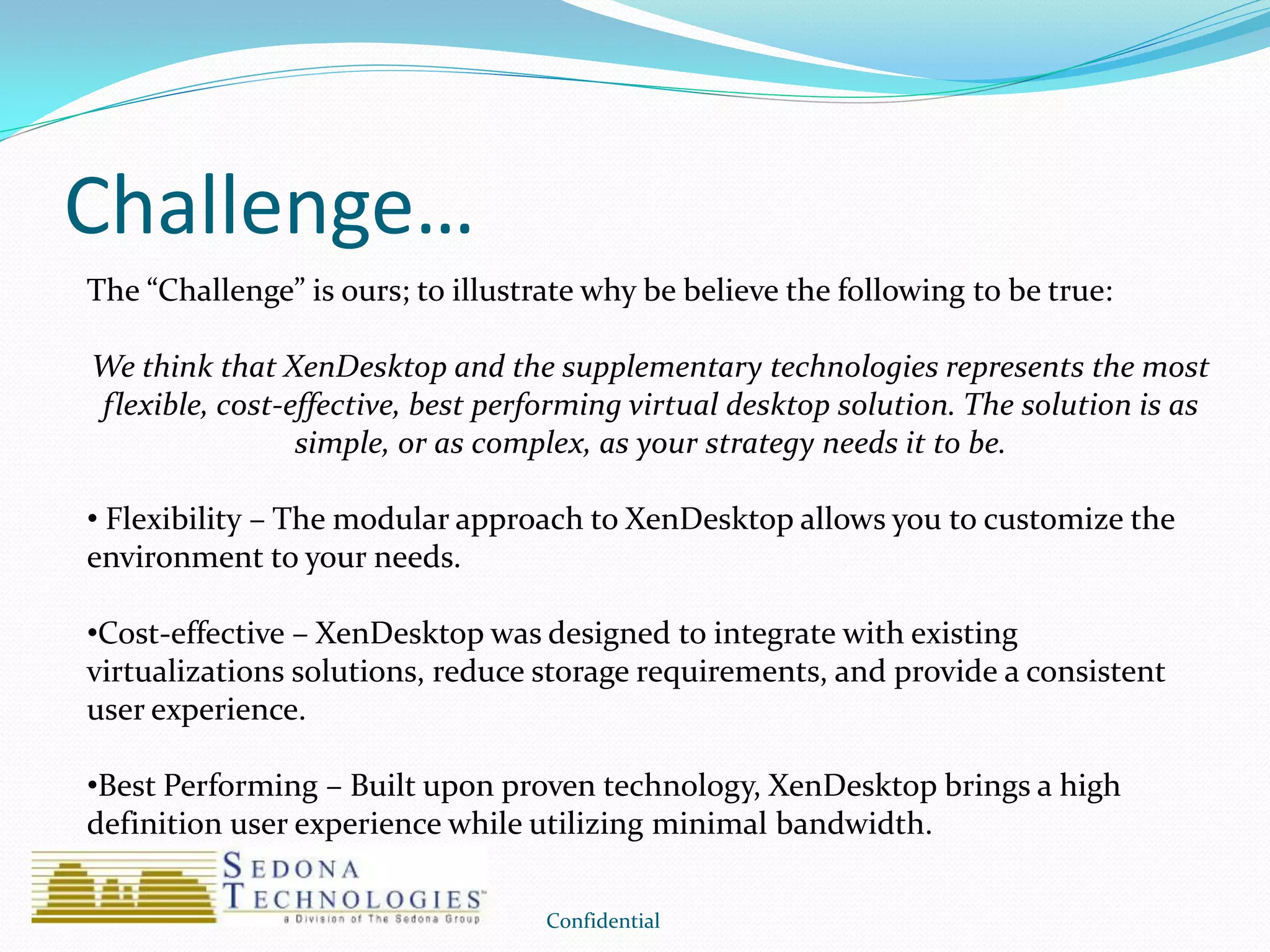Challenge…
Confidential
The “Challenge” is ours; to illustrate why be believe the following to be true:
We think that XenDesktop and the supplementary technologies represents the most
flexible, cost-effective, best performing virtual desktop solution. The solution is as
simple, or as complex, as your strategy needs it to be.
• Flexibility – The modular approach to XenDesktop allows you to customize the
environment to your needs.
•Cost-effective – XenDesktop was designed to integrate with existing
virtualizations solutions, reduce storage requirements, and provide a consistent
user experience.
•Best Performing – Built upon proven technology, XenDesktop brings a high
definition user experience while utilizing minimal bandwidth.
 